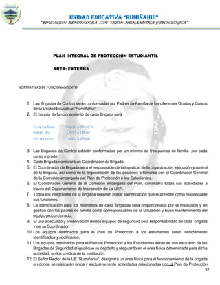 UNIDAD EDUCATIVA “RUMIÑAHUI”
“EDUCACIÓN RENOVADORA CON VISIÓN HUMANÍSTICA Y TECNOLÓGICA”
92
PLAN INTEGRAL DE PROTECCIÓN ESTUDIANTIL
AREA: EXTERNA
NORMATIVAS DE FUNCIONAMIENTO
1. Las Brigadas de Control serán conformadas por Padres de Familia de los diferentes Grados y Cursos
de la UnidadEducativa “Rumiñahui”
2. El horario de funcionamiento de cada Brigada será
En la mañana 06h30 a 07h30 Al
medio día 12h15 a 13h30
Por la noche 18h00 a 17h00
3. Las Brigadas de Control estarán conformadas por un mínimo de tres padres de familia por cada
curso o grado
4. Cada Brigada nombrará un Coordinador de Brigada.
5. El Coordinador de Brigada será el responsable de la logística, de la organización, ejecución y control
de la Brigada, así como de la organización de las acciones a tomarse con el Coordinador General
de la Comisión encargada del Plan de Protección a los Estudiantes.
6. El Coordinador General de la Comisión encargada del Plan, canalizará todas sus actividades a
través del Departamento de Inspección de La UER.
7. Todos los integrantes de la Brigada deberán portar Identificación que le acredite como responsable
sus funciones.
8. La Identificación para los miembros de cada Brigadas será proporcionada por la Institución y en
gestión con los padres de familia como corresponsables de la utilización y buen mantenimiento del
equipo proporcionado.
9. El uso adecuado y preservación del los equipos de seguridad será responsabilidad de cada brigada
y de su Coordinador.
10. Los equipos destinados para el Plan de Protección a los estudiantes serán debidamente
identificados y codificados,
11. Los equipos destinados para el Plan de Protección a los Estudiantes serán se uso exclusivo de las
Brigadas de Seguridad al igual que su depósito y resguardo en el área física determinada para dicha
actividad, en los predios de la Institución.
12. El Señor Rector de la UE “Rumiñahui”, designará un área física para el funcionamiento de la brigada
en donde se realizarán única y exclusivamente actividades relacionadas con el Plan de Protección
 