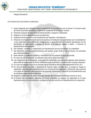 UNIDAD EDUCATIVA “RUMIÑAHUI”
“EDUCACIÓN RENOVADORA CON VISIÓN HUMANÍSTICA Y TECNOLÓGICA”
93
Integral Estudiantil.
ACTIVIDADES QUE REALIZARÁN LASBRIGADAS
1. Cada integrante de la Brigada deberá presentarse en la Institución por lo menos 10 minutos antes
de iniciar la jornada de trabajo y registrar su asistencia en la hoja de control.
2. Ponerse el equipo de seguridad de forma correcta y asegurar susequipos
3. Dirigirse a la zona designada para sus funciones.
4. Colaborar de forma activa a los estudiantes que ingresan a laInstitución
5. Observar el comportamiento de personas ajenas a la Institución que deambulan por los alrededores
y que presenten comportamientos sospechosos o que perturben el habitual desempeño de las
actividades de estudiantes y padres de familia a la hora de ingreso o salida e informar al
Departamento de Inspección.
6. Ser corteses , amables y respetuosos con las personas que se encuentran a sualrededor
7. Ser tolerantes ante los cuestionamientos que puedan surgir frente a sus funciones y la autoridad
que usted representa.
8. Estar atentos a cualquier inquietud o necesidad que se presente durante sujornada
9. En caso de una emergencia se utilizará el pito como señal deauxilio.
10. Los integrantes de las Brigadas, el personal de Inspección y las personas deberán estar atentos a
esta señal de auxilio para de forma inmediata acudir al llamado y poder brindar el apoyo necesario.
11. En caso de emergencias que se necesite apoyo Policial se llamará inmediatamente al Ecu 911.
12. En caso de tener una duda o necesidad de resolver algún conflicto leve, no ponga en riesgo su
seguridad, comuníquese inmediatamente con el personal de Inspección o Docentes más cercanos
a su lugar de ubicación para coordinar las acciones necesarias y observar los procedimientos que
se requieran según lascircunstancias.
13. Registrar en las hojas de control correspondientes las novedades existentes durante su turno
14. Al finalizar las actividades, depositar de forma ordenada los equipos de seguridad en el área
destinada para su funcionamiento y entregar la hoja de control en el Departamento de Inspección.
 