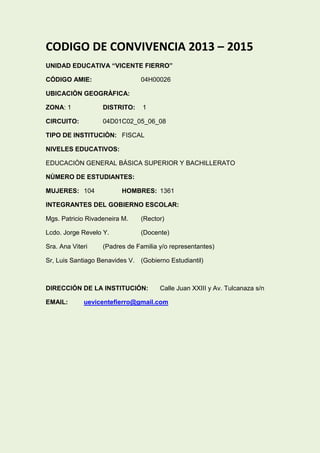 CODIGO DE CONVIVENCIA 2013 – 2015
UNIDAD EDUCATIVA “VICENTE FIERRO”
CÓDIGO AMIE: 04H00026
UBICACIÒN GEOGRÀFICA:
ZONA: 1 DISTRITO: 1
CIRCUITO: 04D01C02_05_06_08
TIPO DE INSTITUCIÒN: FISCAL
NIVELES EDUCATIVOS:
EDUCACIÒN GENERAL BÁSICA SUPERIOR Y BACHILLERATO
NÙMERO DE ESTUDIANTES:
MUJERES: 104 HOMBRES: 1361
INTEGRANTES DEL GOBIERNO ESCOLAR:
Mgs. Patricio Rivadeneira M. (Rector)
Lcdo. Jorge Revelo Y. (Docente)
Sra. Ana Viteri (Padres de Familia y/o representantes)
Sr, Luis Santiago Benavides V. (Gobierno Estudiantil)
DIRECCIÓN DE LA INSTITUCIÓN: Calle Juan XXIII y Av. Tulcanaza s/n
EMAIL: uevicentefierro@gmail.com
 