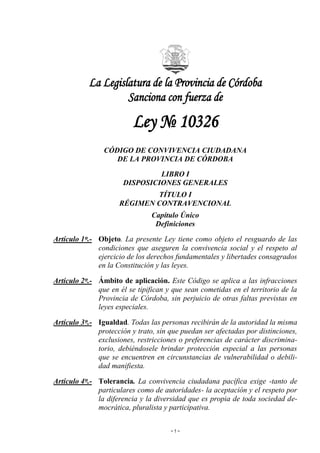 ~ 1 ~
La Legislatura de la Provincia de Córdoba
Sanciona con fuerza de
Ley № 10326
CÓDIGO DE CONVIVENCIA CIUDADANA
DE LA PROVINCIA DE CÓRDOBA
LIBRO I
DISPOSICIONES GENERALES
TÍTULO I
RÉGIMEN CONTRAVENCIONAL
Capítulo Único
Definiciones
Artículo 1º.- Objeto. La presente Ley tiene como objeto el resguardo de las
condiciones que aseguren la convivencia social y el respeto al
ejercicio de los derechos fundamentales y libertades consagrados
en la Constitución y las leyes.
Artículo 2º.- Ámbito de aplicación. Este Código se aplica a las infracciones
que en él se tipifican y que sean cometidas en el territorio de la
Provincia de Córdoba, sin perjuicio de otras faltas previstas en
leyes especiales.
Artículo 3º.- Igualdad. Todas las personas recibirán de la autoridad la misma
protección y trato, sin que puedan ser afectadas por distinciones,
exclusiones, restricciones o preferencias de carácter discrimina-
torio, debiéndosele brindar protección especial a las personas
que se encuentren en circunstancias de vulnerabilidad o debili-
dad manifiesta.
Artículo 4º.- Tolerancia. La convivencia ciudadana pacífica exige -tanto de
particulares como de autoridades- la aceptación y el respeto por
la diferencia y la diversidad que es propia de toda sociedad de-
mocrática, pluralista y participativa.
 