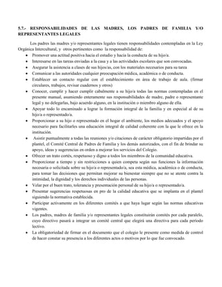 5.7.- RESPONSABILIDADES DE LAS MADRES, LOS PADRES DE FAMILIA Y/O
REPRESENTANTES LEGALES

      Los padres las madres y/o representantes legales tienen responsabilidades contempladas en la Ley
Orgánica Intercultural, y otros pertinentes como la responsabilidad de:
       Promover una actitud positiva hacia el estudio y hacia la conducta de su hijo/a.
       Interesarse en las tareas enviadas a la casa y a las actividades escolares que son convocadas.
       Asegurar la asistencia a clases de sus hijos/as, con los materiales necesarios para su tarea
       Comunicar a las autoridades cualquier preocupación médica, académica o de conducta.
       Establecer un contacto regular con el establecimiento en área de trabajo de aula. (firmar
       circulares, trabajos, revisar cuadernos y otros)
       Conocer, cumplir y hacer cumplir cabalmente a su hijo/a todas las normas contempladas en el
       presente manual, asumiendo enteramente sus responsabilidades de madre, padre o representante
       legal y no delegarlas, bajo acuerdo alguno, en la institución o miembro alguno de ella.
       Apoyar todo lo encaminado a lograr la formación integral de la familia y en especial al de su
       hijo/a o representado/a.
       Proporcionar a su hijo o representado en el hogar el ambiente, los medios adecuados y el apoyo
       necesario para facilitarles una educación integral de calidad coherente con la que le ofrece en la
       institución.
        Asistir puntualmente a todas las reuniones y/o citaciones de carácter obligatorio impartidas por el
       plantel, el Comité Central de Padres de Familia y los demás autorizados, con el fin de brindar su
       apoyo, ideas y sugerencias en orden a mejorar los servicios del Colegio.
       Ofrecer un trato cortés, respetuoso y digno a todos los miembros de la comunidad educativa.
       Proporcionar a tiempo y sin restricciones a quien competa según sus funciones la información
       necesaria o solicitada sobre su hijo/a o representado/a, sea esta médica, académica o de conducta,
       para tomar las decisiones que permitan mejorar su bienestar siempre que no se atente contra la
       intimidad, la dignidad y los derechos individuales de las personas.
       Velar por el buen trato, tolerancia y presentación personal de su hijo/a o representado/a.
       Presentar sugerencias respetuosas en pro de la calidad educativa que se implanta en el plantel
       siguiendo la normativa establecida.
       Participar activamente en los diferentes comités a que haya lugar según las normas educativas
       vigentes.
       Los padres, madres de familia y/o representantes legales constituirán comités por cada paralelo,
       cuyo directivo pasará a integrar un comité central que elegirá una directiva para cada período
       lectivo.
       La obligatoriedad de firmar en el documento que el colegio le presente como medida de control
       de hacer constar su presencia a los diferentes actos o motivos por lo que fue convocado.
 