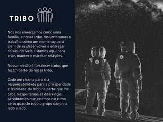 Nós nos enxergamos como uma
família, a nossa tribo. Vislumbramos o
trabalho como um momento para
além de se desenvolver e entregar
coisas incríveis. Estamos aqui para
criar, manter e estreitar relações.
Nossa missão é fortalecer todos que
fazem parte da nossa tribo. 
Cada um chama para si a
responsabilidade para a prosperidade
e felicidade da tribo na parte que lhe
cabe. Respeitamos as diferenças.
Acreditamos que estamos no rumo
certo quando todo o grupo caminha
lado a lado.
TRIBO
 