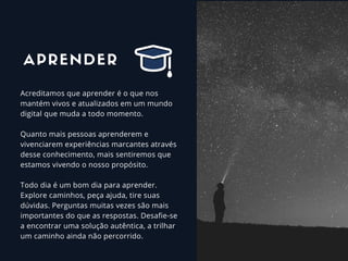 Acreditamos que aprender é o que nos
mantém vivos e atualizados em um mundo
digital que muda a todo momento.  
Quanto mais pessoas aprenderem e
vivenciarem experiências marcantes através
desse conhecimento, mais sentiremos que
estamos vivendo o nosso propósito.  
Todo dia é um bom dia para aprender.
Explore caminhos, peça ajuda, tire suas
dúvidas. Perguntas muitas vezes são mais
importantes do que as respostas. Desafie-se
a encontrar uma solução autêntica, a trilhar
um caminho ainda não percorrido.
APRENDER
 
