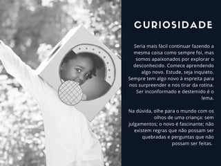 Seria mais fácil continuar fazendo a
mesma coisa como sempre foi, mas
somos apaixonados por explorar o
desconhecido. Comece aprendendo
algo novo. Estude, seja inquieto.
Sempre tem algo novo à espreita para
nos surpreender e nos tirar da rotina.
Ser inconformado e destemido é o
lema.
Na dúvida, olhe para o mundo com os
olhos de uma criança: sem
julgamentos; o novo é fascinante; não
existem regras que não possam ser
quebradas e perguntas que não
possam ser feitas.
CURIOSIDADE
 