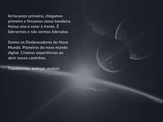 Arriscamos primeiro, chegamos
primeiro e fincamos nossa bandeira.
Nossa sina é estar à frente. É
liderarmos e não sermos liderados.
Somos os Desbravadores do Novo
Mundo. Pioneiros do novo mundo
digital. Criamos experiências ao
abrir novos caminhos.
Transformar, avançar, evoluir.
 