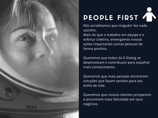 Nós acreditamos que ninguém faz nada
sozinho.
Mais do que o trabalho em equipe e o
esforço coletivo, enxergamos nossas
ações impactando outras pessoas de
forma positiva.
Queremos que todos da E-Dialog se
desenvolvam e contribuam para espalhar
mais conhecimento.
Queremos que mais pessoas encontrem
soluções que façam sentido para seu
estilo de vida.
Queremos que nossos clientes prosperem
e encontrem mais felicidade em seus
negócios. 
PEOPLE FIRST
 
