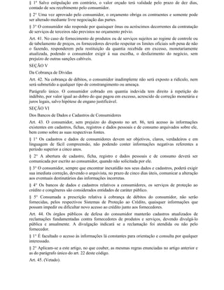 § 1º Salvo estipulação em contrário, o valor orçado terá validade pelo prazo de dez dias,
contado de seu recebimento pelo consumidor.
§ 2° Uma vez aprovado pelo consumidor, o orçamento obriga os contraentes e somente pode
ser alterado mediante livre negociação das partes.
§ 3° O consumidor não responde por quaisquer ônus ou acréscimos decorrentes da contratação
de serviços de terceiros não previstos no orçamento prévio.
Art. 41. No caso de fornecimento de produtos ou de serviços sujeitos ao regime de controle ou
de tabelamento de preços, os fornecedores deverão respeitar os limites oficiais sob pena de não
o fazendo, responderem pela restituição da quantia recebida em excesso, monetariamente
atualizada, podendo o consumidor exigir à sua escolha, o desfazimento do negócio, sem
prejuízo de outras sanções cabíveis.
SEÇÃO V
Da Cobrança de Dívidas
Art. 42. Na cobrança de débitos, o consumidor inadimplente não será exposto a ridículo, nem
será submetido a qualquer tipo de constrangimento ou ameaça.
Parágrafo único. O consumidor cobrado em quantia indevida tem direito à repetição do
indébito, por valor igual ao dobro do que pagou em excesso, acrescido de correção monetária e
juros legais, salvo hipótese de engano justificável.
SEÇÃO VI
Dos Bancos de Dados e Cadastros de Consumidores
Art. 43. O consumidor, sem prejuízo do disposto no art. 86, terá acesso às informações
existentes em cadastros, fichas, registros e dados pessoais e de consumo arquivados sobre ele,
bem como sobre as suas respectivas fontes.
§ 1° Os cadastros e dados de consumidores devem ser objetivos, claros, verdadeiros e em
linguagem de fácil compreensão, não podendo conter informações negativas referentes a
período superior a cinco anos.
§ 2° A abertura de cadastro, ficha, registro e dados pessoais e de consumo deverá ser
comunicada por escrito ao consumidor, quando não solicitada por ele.
§ 3° O consumidor, sempre que encontrar inexatidão nos seus dados e cadastros, poderá exigir
sua imediata correção, devendo o arquivista, no prazo de cinco dias úteis, comunicar a alteração
aos eventuais destinatários das informações incorretas.
§ 4° Os bancos de dados e cadastros relativos a consumidores, os serviços de proteção ao
crédito e congêneres são considerados entidades de caráter público.
§ 5° Consumada a prescrição relativa à cobrança de débitos do consumidor, não serão
fornecidas, pelos respectivos Sistemas de Proteção ao Crédito, quaisquer informações que
possam impedir ou dificultar novo acesso ao crédito junto aos fornecedores.
Art. 44. Os órgãos públicos de defesa do consumidor manterão cadastros atualizados de
reclamações fundamentadas contra fornecedores de produtos e serviços, devendo divulgá-lo
pública e anualmente. A divulgação indicará se a reclamação foi atendida ou não pelo
fornecedor.
§ 1° É facultado o acesso às informações lá constantes para orientação e consulta por qualquer
interessado.
§ 2° Aplicam-se a este artigo, no que couber, as mesmas regras enunciadas no artigo anterior e
as do parágrafo único do art. 22 deste código.
Art. 45. (Vetado).
 