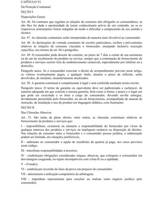 CAPÍTULO VI
Da Proteção Contratual
SEÇÃO I
Disposições Gerais
Art. 46. Os contratos que regulam as relações de consumo não obrigarão os consumidores, se
não lhes for dada a oportunidade de tomar conhecimento prévio de seu conteúdo, ou se os
respectivos instrumentos forem redigidos de modo a dificultar a compreensão de seu sentido e
alcance.
Art. 47. As cláusulas contratuais serão interpretadas de maneira mais favorável ao consumidor.
Art. 48. As declarações de vontade constantes de escritos particulares, recibos e pré-contratos
relativos às relações de consumo vinculam o fornecedor, ensejando inclusive execução
específica, nos termos do art. 84 e parágrafos.
Art. 49. O consumidor pode desistir do contrato, no prazo de 7 dias a contar de sua assinatura
ou do ato de recebimento do produto ou serviço, sempre que a contratação de fornecimento de
produtos e serviços ocorrer fora do estabelecimento comercial, especialmente por telefone ou a
domicílio.
Parágrafo único. Se o consumidor exercitar o direito de arrependimento previsto neste artigo,
os valores eventualmente pagos, a qualquer título, durante o prazo de reflexão, serão
devolvidos, de imediato, monetariamente atualizados.
Art. 50. A garantia contratual é complementar à legal e será conferida mediante termo escrito.
Parágrafo único. O termo de garantia ou equivalente deve ser padronizado e esclarecer, de
maneira adequada em que consiste a mesma garantia, bem como a forma, o prazo e o lugar em
que pode ser exercitada e os ônus a cargo do consumidor, devendo ser-lhe entregue,
devidamente preenchido pelo fornecedor, no ato do fornecimento, acompanhado de manual de
instrução, de instalação e uso do produto em linguagem didática, com ilustrações.
SEÇÃO II
Das Cláusulas Abusivas
Art. 51. São nulas de pleno direito, entre outras, as cláusulas contratuais relativas ao
fornecimento de produtos e serviços que:
I - impossibilitem, exonerem ou atenuem a responsabilidade do fornecedor por vícios de
qualquer natureza dos produtos e serviços ou impliquem renúncia ou disposição de direitos.
Nas relações de consumo entre o fornecedor e o consumidor pessoa jurídica, a indenização
poderá ser limitada, em situações justificáveis;
II - subtraiam ao consumidor a opção de reembolso da quantia já paga, nos casos previstos
neste código;
III - transfiram responsabilidades a terceiros;
IV - estabeleçam obrigações consideradas iníquas, abusivas, que coloquem o consumidor em
desvantagem exagerada, ou sejam incompatíveis com a boa-fé ou a eqüidade;
V - (Vetado);
VI - estabeleçam inversão do ônus da prova em prejuízo do consumidor;
VII - determinem a utilização compulsória de arbitragem;
VIII - imponham representante para concluir ou realizar outro negócio jurídico pelo
consumidor;
 