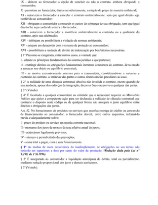 IX - deixem ao fornecedor a opção de concluir ou não o contrato, embora obrigando o
consumidor;
X - permitam ao fornecedor, direta ou indiretamente, variação do preço de maneira unilateral;
XI - autorizem o fornecedor a cancelar o contrato unilateralmente, sem que igual direito seja
conferido ao consumidor;
XII - obriguem o consumidor a ressarcir os custos de cobrança de sua obrigação, sem que igual
direito lhe seja conferido contra o fornecedor;
XIII - autorizem o fornecedor a modificar unilateralmente o conteúdo ou a qualidade do
contrato, após sua celebração;
XIV - infrinjam ou possibilitem a violação de normas ambientais;
XV - estejam em desacordo com o sistema de proteção ao consumidor;
XVI - possibilitem a renúncia do direito de indenização por benfeitorias necessárias.
§ 1º Presume-se exagerada, entre outros casos, a vontade que:
I - ofende os princípios fundamentais do sistema jurídico a que pertence;
II - restringe direitos ou obrigações fundamentais inerentes à natureza do contrato, de tal modo
a ameaçar seu objeto ou equilíbrio contratual;
III - se mostra excessivamente onerosa para o consumidor, considerando-se a natureza e
conteúdo do contrato, o interesse das partes e outras circunstâncias peculiares ao caso.
§ 2° A nulidade de uma cláusula contratual abusiva não invalida o contrato, exceto quando de
sua ausência, apesar dos esforços de integração, decorrer ônus excessivo a qualquer das partes.
§ 3° (Vetado).
§ 4° É facultado a qualquer consumidor ou entidade que o represente requerer ao Ministério
Público que ajuíze a competente ação para ser declarada a nulidade de cláusula contratual que
contrarie o disposto neste código ou de qualquer forma não assegure o justo equilíbrio entre
direitos e obrigações das partes.
Art. 52. No fornecimento de produtos ou serviços que envolva outorga de crédito ou concessão
de financiamento ao consumidor, o fornecedor deverá, entre outros requisitos, informá-lo
prévia e adequadamente sobre:
I - preço do produto ou serviço em moeda corrente nacional;
II - montante dos juros de mora e da taxa efetiva anual de juros;
III - acréscimos legalmente previstos;
IV - número e periodicidade das prestações;
V - soma total a pagar, com e sem financiamento.
§ 1° As multas de mora decorrentes do inadimplemento de obrigações no seu termo não
poderão ser superiores a dois por cento do valor da prestação. (Redação dada pela Lei nº
9.298, de 1º.8.1996)
§ 2º É assegurado ao consumidor a liquidação antecipada do débito, total ou parcialmente,
mediante redução proporcional dos juros e demais acréscimos.
§ 3º (Vetado).
 