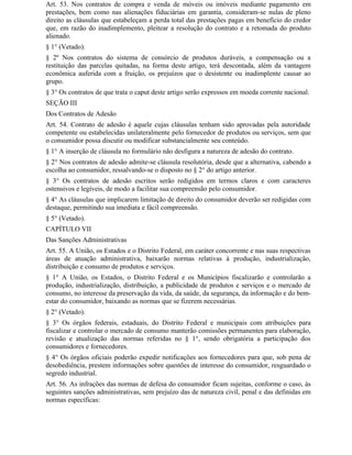 Art. 53. Nos contratos de compra e venda de móveis ou imóveis mediante pagamento em
prestações, bem como nas alienações fiduciárias em garantia, consideram-se nulas de pleno
direito as cláusulas que estabeleçam a perda total das prestações pagas em benefício do credor
que, em razão do inadimplemento, pleitear a resolução do contrato e a retomada do produto
alienado.
§ 1° (Vetado).
§ 2º Nos contratos do sistema de consórcio de produtos duráveis, a compensação ou a
restituição das parcelas quitadas, na forma deste artigo, terá descontada, além da vantagem
econômica auferida com a fruição, os prejuízos que o desistente ou inadimplente causar ao
grupo.
§ 3° Os contratos de que trata o caput deste artigo serão expressos em moeda corrente nacional.
SEÇÃO III
Dos Contratos de Adesão
Art. 54. Contrato de adesão é aquele cujas cláusulas tenham sido aprovadas pela autoridade
competente ou estabelecidas unilateralmente pelo fornecedor de produtos ou serviços, sem que
o consumidor possa discutir ou modificar substancialmente seu conteúdo.
§ 1° A inserção de cláusula no formulário não desfigura a natureza de adesão do contrato.
§ 2° Nos contratos de adesão admite-se cláusula resolutória, desde que a alternativa, cabendo a
escolha ao consumidor, ressalvando-se o disposto no § 2° do artigo anterior.
§ 3° Os contratos de adesão escritos serão redigidos em termos claros e com caracteres
ostensivos e legíveis, de modo a facilitar sua compreensão pelo consumidor.
§ 4° As cláusulas que implicarem limitação de direito do consumidor deverão ser redigidas com
destaque, permitindo sua imediata e fácil compreensão.
§ 5° (Vetado).
CAPÍTULO VII
Das Sanções Administrativas
Art. 55. A União, os Estados e o Distrito Federal, em caráter concorrente e nas suas respectivas
áreas de atuação administrativa, baixarão normas relativas à produção, industrialização,
distribuição e consumo de produtos e serviços.
§ 1° A União, os Estados, o Distrito Federal e os Municípios fiscalizarão e controlarão a
produção, industrialização, distribuição, a publicidade de produtos e serviços e o mercado de
consumo, no interesse da preservação da vida, da saúde, da segurança, da informação e do bem-
estar do consumidor, baixando as normas que se fizerem necessárias.
§ 2° (Vetado).
§ 3° Os órgãos federais, estaduais, do Distrito Federal e municipais com atribuições para
fiscalizar e controlar o mercado de consumo manterão comissões permanentes para elaboração,
revisão e atualização das normas referidas no § 1°, sendo obrigatória a participação dos
consumidores e fornecedores.
§ 4° Os órgãos oficiais poderão expedir notificações aos fornecedores para que, sob pena de
desobediência, prestem informações sobre questões de interesse do consumidor, resguardado o
segredo industrial.
Art. 56. As infrações das normas de defesa do consumidor ficam sujeitas, conforme o caso, às
seguintes sanções administrativas, sem prejuízo das de natureza civil, penal e das definidas em
normas específicas:
 