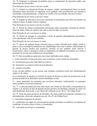 Art. 70. Empregar na reparação de produtos, peça ou componentes de reposição usados, sem
autorização do consumidor:
Pena Detenção de três meses a um ano e multa.
Art. 71. Utilizar, na cobrança de dívidas, de ameaça, coação, constrangimento físico ou moral,
afirmações falsas incorretas ou enganosas ou de qualquer outro procedimento que exponha o
consumidor, injustificadamente, a ridículo ou interfira com seu trabalho, descanso ou lazer:
Pena Detenção de três meses a um ano e multa.
Art. 72. Impedir ou dificultar o acesso do consumidor às informações que sobre ele constem em
cadastros, banco de dados, fichas e registros:
Pena Detenção de seis meses a um ano ou multa.
Art. 73. Deixar de corrigir imediatamente informação sobre consumidor constante de cadastro,
banco de dados, fichas ou registros que sabe ou deveria saber ser inexata:
Pena Detenção de um a seis meses ou multa.
Art. 74. Deixar de entregar ao consumidor o termo de garantia adequadamente preenchido e
com especificação clara de seu conteúdo;
Pena Detenção de um a seis meses ou multa.
Art. 75. Quem, de qualquer forma, concorrer para os crimes referidos neste código, incide as
penas a esses cominadas na medida de sua culpabilidade, bem como o diretor, administrador ou
gerente da pessoa jurídica que promover, permitir ou por qualquer modo aprovar o
fornecimento, oferta, exposição à venda ou manutenção em depósito de produtos ou a oferta e
prestação de serviços nas condições por ele proibidas.
Art. 76. São circunstâncias agravantes dos crimes tipificados neste código:
I - serem cometidos em época de grave crise econômica ou por ocasião de calamidade;
II - ocasionarem grave dano individual ou coletivo;
III - dissimular-se a natureza ilícita do procedimento;
IV - quando cometidos:
a) por servidor público, ou por pessoa cuja condição econômico-social seja manifestamente
superior à da vítima;
b) em detrimento de operário ou rurícola; de menor de dezoito ou maior de sessenta anos ou de
pessoas portadoras de deficiência mental interditadas ou não;
V - serem praticados em operações que envolvam alimentos, medicamentos ou quaisquer
outros produtos ou serviços essenciais .
Art. 77. A pena pecuniária prevista nesta Seção será fixada em dias-multa, correspondente ao
mínimo e ao máximo de dias de duração da pena privativa da liberdade cominada ao crime. Na
individualização desta multa, o juiz observará o disposto no art. 60, §1° do Código Penal.
Art. 78. Além das penas privativas de liberdade e de multa, podem ser impostas, cumulativa ou
alternadamente, observado odisposto nos arts. 44 a 47, do Código Penal:
I - a interdição temporária de direitos;
II - a publicação em órgãos de comunicação de grande circulação ou audiência, às expensas do
condenado, de notícia sobre os fatos e a condenação;
III - a prestação de serviços à comunidade.
 