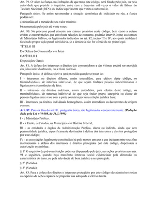 Art. 79. O valor da fiança, nas infrações de que trata este código, será fixado pelo juiz, ou pela
autoridade que presidir o inquérito, entre cem e duzentas mil vezes o valor do Bônus do
Tesouro Nacional (BTN), ou índice equivalente que venha a substituí-lo.
Parágrafo único. Se assim recomendar a situação econômica do indiciado ou réu, a fiança
poderá ser:
a) reduzida até a metade do seu valor mínimo;
b) aumentada pelo juiz até vinte vezes.
Art. 80. No processo penal atinente aos crimes previstos neste código, bem como a outros
crimes e contravenções que envolvam relações de consumo, poderão intervir, como assistentes
do Ministério Público, os legitimados indicados no art. 82, inciso III e IV, aos quais também é
facultado propor ação penal subsidiária, se a denúncia não for oferecida no prazo legal.
TÍTULO III
Da Defesa do Consumidor em Juízo
CAPÍTULO I
Disposições Gerais
Art. 81. A defesa dos interesses e direitos dos consumidores e das vítimas poderá ser exercida
em juízo individualmente, ou a título coletivo.
Parágrafo único. A defesa coletiva será exercida quando se tratar de:
I - interesses ou direitos difusos, assim entendidos, para efeitos deste código, os
transindividuais, de natureza indivisível, de que sejam titulares pessoas indeterminadas e
ligadas por circunstâncias de fato;
II - interesses ou direitos coletivos, assim entendidos, para efeitos deste código, os
transindividuais, de natureza indivisível de que seja titular grupo, categoria ou classe de
pessoas ligadas entre si ou com a parte contrária por uma relação jurídica base;
III - interesses ou direitos individuais homogêneos, assim entendidos os decorrentes de origem
comum.
Art. 82. Para os fins do art. 81, parágrafo único, são legitimados concorrentemente: (Redação
dada pela Lei nº 9.008, de 21.3.1995)
I - o Ministério Público,
II - a União, os Estados, os Municípios e o Distrito Federal;
III - as entidades e órgãos da Administração Pública, direta ou indireta, ainda que sem
personalidade jurídica, especificamente destinados à defesa dos interesses e direitos protegidos
por este código;
IV - as associações legalmente constituídas há pelo menos um ano e que incluam entre seus fins
institucionais a defesa dos interesses e direitos protegidos por este código, dispensada a
autorização assemblear.
§ 1° O requisito da pré-constituição pode ser dispensado pelo juiz, nas ações previstas nos arts.
91 e seguintes, quando haja manifesto interesse social evidenciado pela dimensão ou
característica do dano, ou pela relevância do bem jurídico a ser protegido.
§ 2° (Vetado).
§ 3° (Vetado).
Art. 83. Para a defesa dos direitos e interesses protegidos por este código são admissíveis todas
as espécies de ações capazes de propiciar sua adequada e efetiva tutela.
 
