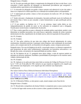 Parágrafo único. (Vetado).
Art. 84. Na ação que tenha por objeto o cumprimento da obrigação de fazer ou não fazer, o juiz
concederá a tutela específica da obrigação ou determinará providências que assegurem o
resultado prático equivalente ao do adimplemento.
§ 1° A conversão da obrigação em perdas e danos somente será admissível se por elas optar o
autor ou se impossível a tutela específica ou a obtenção do resultado prático correspondente.
§ 2° A indenização por perdas e danos se fará sem prejuízo da multa (art. 287, do Código de
Processo Civil).
§ 3° Sendo relevante o fundamento da demanda e havendo justificado receio de ineficácia do
provimento final, é lícito ao juiz conceder a tutela liminarmente ou após justificação prévia,
citado o réu.
§ 4° O juiz poderá, na hipótese do § 3° ou na sentença, impor multa diária ao réu,
independentemente de pedido do autor, se for suficiente ou compatível com a obrigação,
fixando prazo razoável para o cumprimento do preceito.
§ 5° Para a tutela específica ou para a obtenção do resultado prático equivalente, poderá o juiz
determinar as medidas necessárias, tais como busca e apreensão, remoção de coisas e pessoas,
desfazimento de obra, impedimento de atividade nociva, além de requisição de força policial.
Art. 85. (Vetado).
Art. 86. (Vetado).
Art. 87. Nas ações coletivas de que trata este código não haverá adiantamento de custas,
emolumentos, honorários periciais e quaisquer outras despesas, nem condenação da associação
autora, salvo comprovada má-fé, em honorários de advogados, custas e despesas processuais.
Parágrafo único. Em caso de litigância de má-fé, a associação autora e os diretores responsáveis
pela propositura da ação serão solidariamente condenados em honorários advocatícios e ao
décuplo das custas, sem prejuízo da responsabilidade por perdas e danos.
Art. 88. Na hipótese do art. 13, parágrafo único deste código, a ação de regresso poderá ser
ajuizada em processo autônomo, facultada a possibilidade de prosseguir-se nos mesmos autos,
vedada a denunciação da lide.
Art. 89. (Vetado).
Art. 90. Aplicam-se às ações previstas neste título as normas do Código de Processo Civil e da
Lei n° 7.347, de 24 de julho de 1985, inclusive no que respeita ao inquérito civil, naquilo que
não contrariar suas disposições. civil, naquilo que não contrariar suas disposições.
CAPÍTULO II
Das Ações Coletivas Para a Defesa de Interesses Individuais Homogêneos
Art. 91. Os legitimados de que trata o art. 82 poderão propor, em nome próprio e no interesse
das vítimas ou seus sucessores, ação civil coletiva de responsabilidade pelos danos
individualmente sofridos, de acordo com o disposto nos artigos seguintes. (Redação dada pela
Lei nº 9.008, de 21.3.1995)
Art. 92. O Ministério Público, se não ajuizar a ação, atuará sempre como fiscal da lei.
Parágrafo único. (Vetado).
Art. 93. Ressalvada a competência da Justiça Federal, é competente para a causa a justiça local:
I - no foro do lugar onde ocorreu ou deva ocorrer o dano, quando de âmbito local;
 
