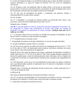 II - no foro da Capital do Estado ou no do Distrito Federal, para os danos de âmbito nacional ou
regional, aplicando-se as regras do Código de Processo Civil aos casos de competência
concorrente.
Art. 94. Proposta a ação, será publicado edital no órgão oficial, a fim de que os interessados
possam intervir no processo como litisconsortes, sem prejuízo de ampla divulgação pelos meios
de comunicação social por parte dos órgãos de defesa do consumidor.
Art. 95. Em caso de procedência do pedido, a condenação será genérica, fixando a
responsabilidade do réu pelos danos causados.
Art. 96. (Vetado).
Art. 97. A liquidação e a execução de sentença poderão ser promovidas pela vítima e seus
sucessores, assim como pelos legitimados de que trata o art. 82.
Parágrafo único. (Vetado).
Art. 98. A execução poderá ser coletiva, sendo promovida pelos legitimados de que trata o art.
82, abrangendo as vítimas cujas indenizações já tiveram sido fixadas em sentença de
liquidação, sem prejuízo do ajuizamento de outras execuções. (Redação dada pela Lei nº
9.008, de 21.3.1995)
§ 1° A execução coletiva far-se-á com base em certidão das sentenças de liquidação, da qual
deverá constar a ocorrência ou não do trânsito em julgado.
§ 2° É competente para a execução o juízo:
I - da liquidação da sentença ou da ação condenatória, no caso de execução individual;
II - da ação condenatória, quando coletiva a execução.
Art. 99. Em caso de concurso de créditos decorrentes de condenação prevista na Lei n.° 7.347,
de 24 de julho de 1985 e de indenizações pelos prejuízos individuais resultantes do mesmo
evento danoso, estas terão preferência no pagamento.
Parágrafo único. Para efeito do disposto neste artigo, a destinação da importância recolhida ao
fundo criado pela Lei n°7.347 de 24 de julho de 1985, ficará sustada enquanto pendentes de
decisão de segundo grau as ações de indenização pelos danos individuais, salvo na hipótese de
o patrimônio do devedor ser manifestamente suficiente para responder pela integralidade das
dívidas.
Art. 100. Decorrido o prazo de um ano sem habilitação de interessados em número compatível
com a gravidade do dano, poderão os legitimados do art. 82 promover a liquidação e execução
da indenização devida.
Parágrafo único. O produto da indenização devida reverterá para o fundo criado pela Lei n.°
7.347, de 24 de julho de 1985.
CAPÍTULO III
Das Ações de Responsabilidade do Fornecedor de Produtos e Serviços
Art. 101. Na ação de responsabilidade civil do fornecedor de produtos e serviços, sem prejuízo
do disposto nos Capítulos I e II deste título, serão observadas as seguintes normas:
I - a ação pode ser proposta no domicílio do autor;
 