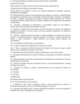 II - ação governamental no sentido de proteger efetivamente o consumidor:
a) por iniciativa direta;
b) por incentivos à criação e desenvolvimento de associações representativas;
c) pela presença do Estado no mercado de consumo;
d) pela garantia dos produtos e serviços com padrões adequados de qualidade, segurança,
durabilidade e desempenho.
III - harmonização dos interesses dos participantes das relações de consumo e compatibilização
da proteção do consumidor com a necessidade de desenvolvimento econômico e tecnológico,
de modo a viabilizar os princípios nos quais se funda a ordem econômica (art. 170, da
Constituição Federal), sempre com base na boa-fé e equilíbrio nas relações entre consumidores
e fornecedores;
IV - educação e informação de fornecedores e consumidores, quanto aos seus direitos e
deveres, com vistas à melhoria do mercado de consumo;
V - incentivo à criação pelos fornecedores de meios eficientes de controle de qualidade e
segurança de produtos e serviços, assim como de mecanismos alternativos de solução de
conflitos de consumo;
VI - coibição e repressão eficientes de todos os abusos praticados no mercado de consumo,
inclusive a concorrência desleal e utilização indevida de inventos e criações industriais das
marcas e nomes comerciais e signos distintivos, que possam causar prejuízos aos
consumidores;
VII - racionalização e melhoria dos serviços públicos;
VIII - estudo constante das modificações do mercado de consumo.
Art. 5° Para a execução da Política Nacional das Relações de Consumo, contará o poder
público com os seguintes instrumentos, entre outros:
I - manutenção de assistência jurídica, integral e gratuita para o consumidor carente;
II - instituição de Promotorias de Justiça de Defesa do Consumidor, no âmbito do Ministério
Público;
III - criação de delegacias de polícia especializadas no atendimento de consumidores vítimas de
infrações penais de consumo;
IV - criação de Juizados Especiais de Pequenas Causas e Varas Especializadas para a solução
de litígios de consumo;
V - concessão de estímulos à criação e desenvolvimento das Associações de Defesa do
Consumidor.
§ 1° (Vetado).
§ 2º (Vetado).
CAPÍTULO III
Dos Direitos Básicos do Consumidor
Art. 6º São direitos básicos do consumidor:
I - a proteção da vida, saúde e segurança contra os riscos provocados por práticas no
fornecimento de produtos e serviços considerados perigosos ou nocivos;
II - a educação e divulgação sobre o consumo adequado dos produtos e serviços, asseguradas a
liberdade de escolha e a igualdade nas contratações;
 