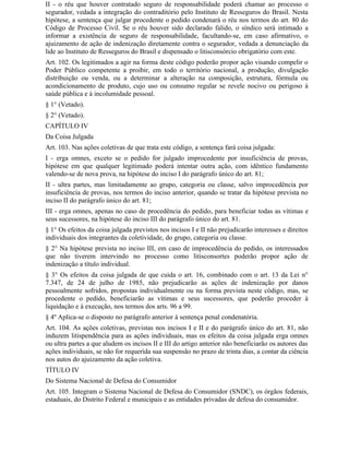 II - o réu que houver contratado seguro de responsabilidade poderá chamar ao processo o
segurador, vedada a integração do contraditório pelo Instituto de Resseguros do Brasil. Nesta
hipótese, a sentença que julgar procedente o pedido condenará o réu nos termos do art. 80 do
Código de Processo Civil. Se o réu houver sido declarado falido, o síndico será intimado a
informar a existência de seguro de responsabilidade, facultando-se, em caso afirmativo, o
ajuizamento de ação de indenização diretamente contra o segurador, vedada a denunciação da
lide ao Instituto de Resseguros do Brasil e dispensado o litisconsórcio obrigatório com este.
Art. 102. Os legitimados a agir na forma deste código poderão propor ação visando compelir o
Poder Público competente a proibir, em todo o território nacional, a produção, divulgação
distribuição ou venda, ou a determinar a alteração na composição, estrutura, fórmula ou
acondicionamento de produto, cujo uso ou consumo regular se revele nocivo ou perigoso à
saúde pública e à incolumidade pessoal.
§ 1° (Vetado).
§ 2° (Vetado).
CAPÍTULO IV
Da Coisa Julgada
Art. 103. Nas ações coletivas de que trata este código, a sentença fará coisa julgada:
I - erga omnes, exceto se o pedido for julgado improcedente por insuficiência de provas,
hipótese em que qualquer legitimado poderá intentar outra ação, com idêntico fundamento
valendo-se de nova prova, na hipótese do inciso I do parágrafo único do art. 81;
II - ultra partes, mas limitadamente ao grupo, categoria ou classe, salvo improcedência por
insuficiência de provas, nos termos do inciso anterior, quando se tratar da hipótese prevista no
inciso II do parágrafo único do art. 81;
III - erga omnes, apenas no caso de procedência do pedido, para beneficiar todas as vítimas e
seus sucessores, na hipótese do inciso III do parágrafo único do art. 81.
§ 1° Os efeitos da coisa julgada previstos nos incisos I e II não prejudicarão interesses e direitos
individuais dos integrantes da coletividade, do grupo, categoria ou classe.
§ 2° Na hipótese prevista no inciso III, em caso de improcedência do pedido, os interessados
que não tiverem intervindo no processo como litisconsortes poderão propor ação de
indenização a título individual.
§ 3° Os efeitos da coisa julgada de que cuida o art. 16, combinado com o art. 13 da Lei n°
7.347, de 24 de julho de 1985, não prejudicarão as ações de indenização por danos
pessoalmente sofridos, propostas individualmente ou na forma prevista neste código, mas, se
procedente o pedido, beneficiarão as vítimas e seus sucessores, que poderão proceder à
liquidação e à execução, nos termos dos arts. 96 a 99.
§ 4º Aplica-se o disposto no parágrafo anterior à sentença penal condenatória.
Art. 104. As ações coletivas, previstas nos incisos I e II e do parágrafo único do art. 81, não
induzem litispendência para as ações individuais, mas os efeitos da coisa julgada erga omnes
ou ultra partes a que aludem os incisos II e III do artigo anterior não beneficiarão os autores das
ações individuais, se não for requerida sua suspensão no prazo de trinta dias, a contar da ciência
nos autos do ajuizamento da ação coletiva.
TÍTULO IV
Do Sistema Nacional de Defesa do Consumidor
Art. 105. Integram o Sistema Nacional de Defesa do Consumidor (SNDC), os órgãos federais,
estaduais, do Distrito Federal e municipais e as entidades privadas de defesa do consumidor.
 