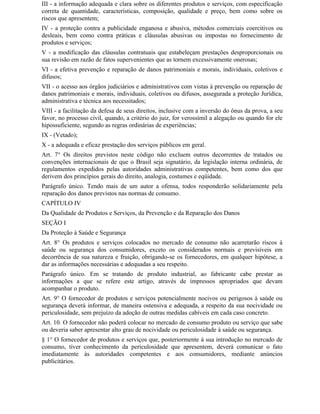 III - a informação adequada e clara sobre os diferentes produtos e serviços, com especificação
correta de quantidade, características, composição, qualidade e preço, bem como sobre os
riscos que apresentem;
IV - a proteção contra a publicidade enganosa e abusiva, métodos comerciais coercitivos ou
desleais, bem como contra práticas e cláusulas abusivas ou impostas no fornecimento de
produtos e serviços;
V - a modificação das cláusulas contratuais que estabeleçam prestações desproporcionais ou
sua revisão em razão de fatos supervenientes que as tornem excessivamente onerosas;
VI - a efetiva prevenção e reparação de danos patrimoniais e morais, individuais, coletivos e
difusos;
VII - o acesso aos órgãos judiciários e administrativos com vistas à prevenção ou reparação de
danos patrimoniais e morais, individuais, coletivos ou difusos, assegurada a proteção Jurídica,
administrativa e técnica aos necessitados;
VIII - a facilitação da defesa de seus direitos, inclusive com a inversão do ônus da prova, a seu
favor, no processo civil, quando, a critério do juiz, for verossímil a alegação ou quando for ele
hipossuficiente, segundo as regras ordinárias de experiências;
IX - (Vetado);
X - a adequada e eficaz prestação dos serviços públicos em geral.
Art. 7° Os direitos previstos neste código não excluem outros decorrentes de tratados ou
convenções internacionais de que o Brasil seja signatário, da legislação interna ordinária, de
regulamentos expedidos pelas autoridades administrativas competentes, bem como dos que
derivem dos princípios gerais do direito, analogia, costumes e eqüidade.
Parágrafo único. Tendo mais de um autor a ofensa, todos responderão solidariamente pela
reparação dos danos previstos nas normas de consumo.
CAPÍTULO IV
Da Qualidade de Produtos e Serviços, da Prevenção e da Reparação dos Danos
SEÇÃO I
Da Proteção à Saúde e Segurança
Art. 8° Os produtos e serviços colocados no mercado de consumo não acarretarão riscos à
saúde ou segurança dos consumidores, exceto os considerados normais e previsíveis em
decorrência de sua natureza e fruição, obrigando-se os fornecedores, em qualquer hipótese, a
dar as informações necessárias e adequadas a seu respeito.
Parágrafo único. Em se tratando de produto industrial, ao fabricante cabe prestar as
informações a que se refere este artigo, através de impressos apropriados que devam
acompanhar o produto.
Art. 9° O fornecedor de produtos e serviços potencialmente nocivos ou perigosos à saúde ou
segurança deverá informar, de maneira ostensiva e adequada, a respeito da sua nocividade ou
periculosidade, sem prejuízo da adoção de outras medidas cabíveis em cada caso concreto.
Art. 10. O fornecedor não poderá colocar no mercado de consumo produto ou serviço que sabe
ou deveria saber apresentar alto grau de nocividade ou periculosidade à saúde ou segurança.
§ 1° O fornecedor de produtos e serviços que, posteriormente à sua introdução no mercado de
consumo, tiver conhecimento da periculosidade que apresentem, deverá comunicar o fato
imediatamente às autoridades competentes e aos consumidores, mediante anúncios
publicitários.
 