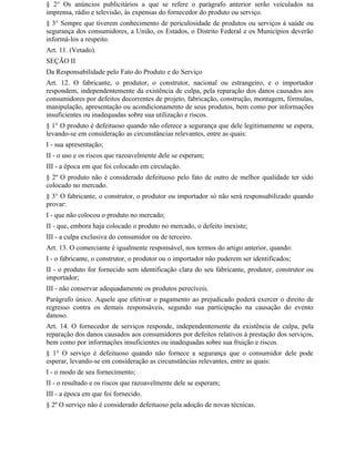 § 2° Os anúncios publicitários a que se refere o parágrafo anterior serão veiculados na
imprensa, rádio e televisão, às expensas do fornecedor do produto ou serviço.
§ 3° Sempre que tiverem conhecimento de periculosidade de produtos ou serviços à saúde ou
segurança dos consumidores, a União, os Estados, o Distrito Federal e os Municípios deverão
informá-los a respeito.
Art. 11. (Vetado).
SEÇÃO II
Da Responsabilidade pelo Fato do Produto e do Serviço
Art. 12. O fabricante, o produtor, o construtor, nacional ou estrangeiro, e o importador
respondem, independentemente da existência de culpa, pela reparação dos danos causados aos
consumidores por defeitos decorrentes de projeto, fabricação, construção, montagem, fórmulas,
manipulação, apresentação ou acondicionamento de seus produtos, bem como por informações
insuficientes ou inadequadas sobre sua utilização e riscos.
§ 1° O produto é defeituoso quando não oferece a segurança que dele legitimamente se espera,
levando-se em consideração as circunstâncias relevantes, entre as quais:
I - sua apresentação;
II - o uso e os riscos que razoavelmente dele se esperam;
III - a época em que foi colocado em circulação.
§ 2º O produto não é considerado defeituoso pelo fato de outro de melhor qualidade ter sido
colocado no mercado.
§ 3° O fabricante, o construtor, o produtor ou importador só não será responsabilizado quando
provar:
I - que não colocou o produto no mercado;
II - que, embora haja colocado o produto no mercado, o defeito inexiste;
III - a culpa exclusiva do consumidor ou de terceiro.
Art. 13. O comerciante é igualmente responsável, nos termos do artigo anterior, quando:
I - o fabricante, o construtor, o produtor ou o importador não puderem ser identificados;
II - o produto for fornecido sem identificação clara do seu fabricante, produtor, construtor ou
importador;
III - não conservar adequadamente os produtos perecíveis.
Parágrafo único. Aquele que efetivar o pagamento ao prejudicado poderá exercer o direito de
regresso contra os demais responsáveis, segundo sua participação na causação do evento
danoso.
Art. 14. O fornecedor de serviços responde, independentemente da existência de culpa, pela
reparação dos danos causados aos consumidores por defeitos relativos à prestação dos serviços,
bem como por informações insuficientes ou inadequadas sobre sua fruição e riscos.
§ 1° O serviço é defeituoso quando não fornece a segurança que o consumidor dele pode
esperar, levando-se em consideração as circunstâncias relevantes, entre as quais:
I - o modo de seu fornecimento;
II - o resultado e os riscos que razoavelmente dele se esperam;
III - a época em que foi fornecido.
§ 2º O serviço não é considerado defeituoso pela adoção de novas técnicas.
 