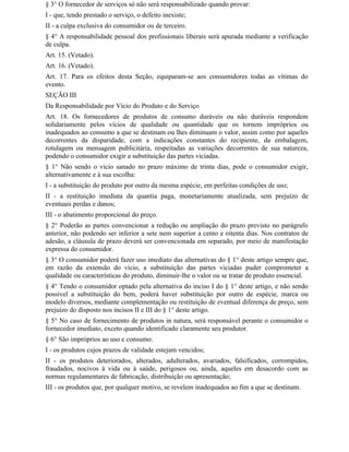 § 3° O fornecedor de serviços só não será responsabilizado quando provar:
I - que, tendo prestado o serviço, o defeito inexiste;
II - a culpa exclusiva do consumidor ou de terceiro.
§ 4° A responsabilidade pessoal dos profissionais liberais será apurada mediante a verificação
de culpa.
Art. 15. (Vetado).
Art. 16. (Vetado).
Art. 17. Para os efeitos desta Seção, equiparam-se aos consumidores todas as vítimas do
evento.
SEÇÃO III
Da Responsabilidade por Vício do Produto e do Serviço
Art. 18. Os fornecedores de produtos de consumo duráveis ou não duráveis respondem
solidariamente pelos vícios de qualidade ou quantidade que os tornem impróprios ou
inadequados ao consumo a que se destinam ou lhes diminuam o valor, assim como por aqueles
decorrentes da disparidade, com a indicações constantes do recipiente, da embalagem,
rotulagem ou mensagem publicitária, respeitadas as variações decorrentes de sua natureza,
podendo o consumidor exigir a substituição das partes viciadas.
§ 1° Não sendo o vício sanado no prazo máximo de trinta dias, pode o consumidor exigir,
alternativamente e à sua escolha:
I - a substituição do produto por outro da mesma espécie, em perfeitas condições de uso;
II - a restituição imediata da quantia paga, monetariamente atualizada, sem prejuízo de
eventuais perdas e danos;
III - o abatimento proporcional do preço.
§ 2° Poderão as partes convencionar a redução ou ampliação do prazo previsto no parágrafo
anterior, não podendo ser inferior a sete nem superior a cento e oitenta dias. Nos contratos de
adesão, a cláusula de prazo deverá ser convencionada em separado, por meio de manifestação
expressa do consumidor.
§ 3° O consumidor poderá fazer uso imediato das alternativas do § 1° deste artigo sempre que,
em razão da extensão do vício, a substituição das partes viciadas puder comprometer a
qualidade ou características do produto, diminuir-lhe o valor ou se tratar de produto essencial.
§ 4° Tendo o consumidor optado pela alternativa do inciso I do § 1° deste artigo, e não sendo
possível a substituição do bem, poderá haver substituição por outro de espécie, marca ou
modelo diversos, mediante complementação ou restituição de eventual diferença de preço, sem
prejuízo do disposto nos incisos II e III do § 1° deste artigo.
§ 5° No caso de fornecimento de produtos in natura, será responsável perante o consumidor o
fornecedor imediato, exceto quando identificado claramente seu produtor.
§ 6° São impróprios ao uso e consumo:
I - os produtos cujos prazos de validade estejam vencidos;
II - os produtos deteriorados, alterados, adulterados, avariados, falsificados, corrompidos,
fraudados, nocivos à vida ou à saúde, perigosos ou, ainda, aqueles em desacordo com as
normas regulamentares de fabricação, distribuição ou apresentação;
III - os produtos que, por qualquer motivo, se revelem inadequados ao fim a que se destinam.
 