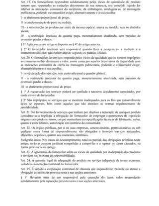 Art. 19. Os fornecedores respondem solidariamente pelos vícios de quantidade do produto
sempre que, respeitadas as variações decorrentes de sua natureza, seu conteúdo líquido for
inferior às indicações constantes do recipiente, da embalagem, rotulagem ou de mensagem
publicitária, podendo o consumidor exigir, alternativamente e à sua escolha:
I - o abatimento proporcional do preço;
II - complementação do peso ou medida;
III - a substituição do produto por outro da mesma espécie, marca ou modelo, sem os aludidos
vícios;
IV - a restituição imediata da quantia paga, monetariamente atualizada, sem prejuízo de
eventuais perdas e danos.
§ 1° Aplica-se a este artigo o disposto no § 4° do artigo anterior.
§ 2° O fornecedor imediato será responsável quando fizer a pesagem ou a medição e o
instrumento utilizado não estiver aferido segundo os padrões oficiais.
Art. 20. O fornecedor de serviços responde pelos vícios de qualidade que os tornem impróprios
ao consumo ou lhes diminuam o valor, assim como por aqueles decorrentes da disparidade com
as indicações constantes da oferta ou mensagem publicitária, podendo o consumidor exigir,
alternativamente e à sua escolha:
I - a reexecução dos serviços, sem custo adicional e quando cabível;
II - a restituição imediata da quantia paga, monetariamente atualizada, sem prejuízo de
eventuais perdas e danos;
III - o abatimento proporcional do preço.
§ 1° A reexecução dos serviços poderá ser confiada a terceiros devidamente capacitados, por
conta e risco do fornecedor.
§ 2° São impróprios os serviços que se mostrem inadequados para os fins que razoavelmente
deles se esperam, bem como aqueles que não atendam as normas regulamentares de
prestabilidade.
Art. 21. No fornecimento de serviços que tenham por objetivo a reparação de qualquer produto
considerar-se-á implícita a obrigação do fornecedor de empregar componentes de reposição
originais adequados e novos, ou que mantenham as especificações técnicas do fabricante, salvo,
quanto a estes últimos, autorização em contrário do consumidor.
Art. 22. Os órgãos públicos, por si ou suas empresas, concessionárias, permissionárias ou sob
qualquer outra forma de empreendimento, são obrigados a fornecer serviços adequados,
eficientes, seguros e, quanto aos essenciais, contínuos.
Parágrafo único. Nos casos de descumprimento, total ou parcial, das obrigações referidas neste
artigo, serão as pessoas jurídicas compelidas a cumpri-las e a reparar os danos causados, na
forma prevista neste código.
Art. 23. A ignorância do fornecedor sobre os vícios de qualidade por inadequação dos produtos
e serviços não o exime de responsabilidade.
Art. 24. A garantia legal de adequação do produto ou serviço independe de termo expresso,
vedada a exoneração contratual do fornecedor.
Art. 25. É vedada a estipulação contratual de cláusula que impossibilite, exonere ou atenue a
obrigação de indenizar prevista nesta e nas seções anteriores.
§ 1° Havendo mais de um responsável pela causação do dano, todos responderão
solidariamente pela reparação prevista nesta e nas seções anteriores.
 