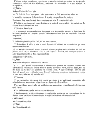 § 2° Sendo o dano causado por componente ou peça incorporada ao produto ou serviço, são
responsáveis solidários seu fabricante, construtor ou importador e o que realizou a
incorporação.
SEÇÃO IV
Da Decadência e da Prescrição
Art. 26. O direito de reclamar pelos vícios aparentes ou de fácil constatação caduca em:
I - trinta dias, tratando-se de fornecimento de serviço e de produtos não duráveis;
II - noventa dias, tratando-se de fornecimento de serviço e de produtos duráveis.
§ 1° Inicia-se a contagem do prazo decadencial a partir da entrega efetiva do produto ou do
término da execução dos serviços.
§ 2° Obstam a decadência:
I - a reclamação comprovadamente formulada pelo consumidor perante o fornecedor de
produtos e serviços até a resposta negativa correspondente, que deve ser transmitida de forma
inequívoca;
II - (Vetado).
III - a instauração de inquérito civil, até seu encerramento.
§ 3° Tratando-se de vício oculto, o prazo decadencial inicia-se no momento em que ficar
evidenciado o defeito.
Art. 27. Prescreve em cinco anos a pretensão à reparação pelos danos causados por fato do
produto ou do serviço prevista na Seção II deste Capítulo, iniciando-se a contagem do prazo a
partir do conhecimento do dano e de sua autoria.
Parágrafo único. (Vetado).
SEÇÃO V
Da Desconsideração da Personalidade Jurídica
Art. 28. O juiz poderá desconsiderar a personalidade jurídica da sociedade quando, em
detrimento do consumidor, houver abuso de direito, excesso de poder, infração da lei, fato ou
ato ilícito ou violação dos estatutos ou contrato social. A desconsideração também será
efetivada quando houver falência, estado de insolvência, encerramento ou inatividade da pessoa
jurídica provocados por má administração.
§ 1° (Vetado).
§ 2° As sociedades integrantes dos grupos societários e as sociedades controladas, são
subsidiariamente responsáveis pelas obrigações decorrentes deste código.
§ 3° As sociedades consorciadas são solidariamente responsáveis pelas obrigações decorrentes
deste código.
§ 4° As sociedades coligadas só responderão por culpa.
§ 5° Também poderá ser desconsiderada a pessoa jurídica sempre que sua personalidade for, de
alguma forma, obstáculo ao ressarcimento de prejuízos causados aos consumidores.
CAPÍTULO V
Das Práticas Comerciais
SEÇÃO I
Das Disposições Gerais
 