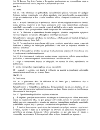 Art. 29. Para os fins deste Capítulo e do seguinte, equiparam-se aos consumidores todas as
pessoas determináveis ou não, expostas às práticas nele previstas.
SEÇÃO II
Da Oferta
Art. 30. Toda informação ou publicidade, suficientemente precisa, veiculada por qualquer
forma ou meio de comunicação com relação a produtos e serviços oferecidos ou apresentados,
obriga o fornecedor que a fizer veicular ou dela se utilizar e integra o contrato que vier a ser
celebrado.
Art. 31. A oferta e apresentação de produtos ou serviços devem assegurar informações corretas,
claras, precisas, ostensivas e em língua portuguesa sobre suas características, qualidades,
quantidade, composição, preço, garantia, prazos de validade e origem, entre outros dados, bem
como sobre os riscos que apresentam à saúde e segurança dos consumidores.
Art. 32. Os fabricantes e importadores deverão assegurar a oferta de componentes e peças de
reposição enquanto não cessar a fabricação ou importação do produto.
Parágrafo único. Cessadas a produção ou importação, a oferta deverá ser mantida por período
razoável de tempo, na forma da lei.
Art. 33. Em caso de oferta ou venda por telefone ou reembolso postal, deve constar o nome do
fabricante e endereço na embalagem, publicidade e em todos os impressos utilizados na
transação comercial.
Art. 34. O fornecedor do produto ou serviço é solidariamente responsável pelos atos de seus
prepostos ou representantes autônomos.
Art. 35. Se o fornecedor de produtos ou serviços recusar cumprimento à oferta, apresentação ou
publicidade, o consumidor poderá, alternativamente e à sua livre escolha:
I - exigir o cumprimento forçado da obrigação, nos termos da oferta, apresentação ou
publicidade;
II - aceitar outro produto ou prestação de serviço equivalente;
III - rescindir o contrato, com direito à restituição de quantia eventualmente antecipada,
monetariamente atualizada, e a perdas e danos.
SEÇÃO III
Da Publicidade
Art. 36. A publicidade deve ser veiculada de tal forma que o consumidor, fácil e
imediatamente, a identifique como tal.
Parágrafo único. O fornecedor, na publicidade de seus produtos ou serviços, manterá, em seu
poder, para informação dos legítimos interessados, os dados fáticos, técnicos e científicos que
dão sustentação à mensagem.
Art. 37. É proibida toda publicidade enganosa ou abusiva.
§ 1° É enganosa qualquer modalidade de informação ou comunicação de caráter publicitário,
inteira ou parcialmente falsa, ou, por qualquer outro modo, mesmo por omissão, capaz de
induzir em erro o consumidor a respeito da natureza, características, qualidade, quantidade,
propriedades, origem, preço e quaisquer outros dados sobre produtos e serviços.
§ 2° É abusiva, dentre outras a publicidade discriminatória de qualquer natureza, a que incite à
violência, explore o medo ou a superstição, se aproveite da deficiência de julgamento e
experiência da criança, desrespeita valores ambientais, ou que seja capaz de induzir o
consumidor a se comportar de forma prejudicial ou perigosa à sua saúde ou segurança.
 