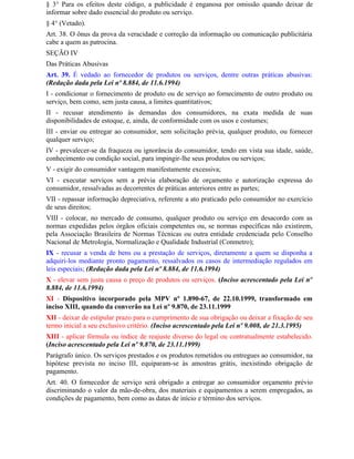 § 3° Para os efeitos deste código, a publicidade é enganosa por omissão quando deixar de
informar sobre dado essencial do produto ou serviço.
§ 4° (Vetado).
Art. 38. O ônus da prova da veracidade e correção da informação ou comunicação publicitária
cabe a quem as patrocina.
SEÇÃO IV
Das Práticas Abusivas
Art. 39. É vedado ao fornecedor de produtos ou serviços, dentre outras práticas abusivas:
(Redação dada pela Lei nº 8.884, de 11.6.1994)
I - condicionar o fornecimento de produto ou de serviço ao fornecimento de outro produto ou
serviço, bem como, sem justa causa, a limites quantitativos;
II - recusar atendimento às demandas dos consumidores, na exata medida de suas
disponibilidades de estoque, e, ainda, de conformidade com os usos e costumes;
III - enviar ou entregar ao consumidor, sem solicitação prévia, qualquer produto, ou fornecer
qualquer serviço;
IV - prevalecer-se da fraqueza ou ignorância do consumidor, tendo em vista sua idade, saúde,
conhecimento ou condição social, para impingir-lhe seus produtos ou serviços;
V - exigir do consumidor vantagem manifestamente excessiva;
VI - executar serviços sem a prévia elaboração de orçamento e autorização expressa do
consumidor, ressalvadas as decorrentes de práticas anteriores entre as partes;
VII - repassar informação depreciativa, referente a ato praticado pelo consumidor no exercício
de seus direitos;
VIII - colocar, no mercado de consumo, qualquer produto ou serviço em desacordo com as
normas expedidas pelos órgãos oficiais competentes ou, se normas específicas não existirem,
pela Associação Brasileira de Normas Técnicas ou outra entidade credenciada pelo Conselho
Nacional de Metrologia, Normalização e Qualidade Industrial (Conmetro);
IX - recusar a venda de bens ou a prestação de serviços, diretamente a quem se disponha a
adquiri-los mediante pronto pagamento, ressalvados os casos de intermediação regulados em
leis especiais; (Redação dada pela Lei nº 8.884, de 11.6.1994)
X - elevar sem justa causa o preço de produtos ou serviços. (Inciso acrescentado pela Lei nº
8.884, de 11.6.1994)
XI - Dispositivo incorporado pela MPV nº 1.890-67, de 22.10.1999, transformado em
inciso XIII, quando da converão na Lei nº 9.870, de 23.11.1999
XII - deixar de estipular prazo para o cumprimento de sua obrigação ou deixar a fixação de seu
termo inicial a seu exclusivo critério. (Inciso acrescentado pela Lei nº 9.008, de 21.3.1995)
XIII - aplicar fórmula ou índice de reajuste diverso do legal ou contratualmente estabelecido.
(Inciso acrescentado pela Lei nº 9.870, de 23.11.1999)
Parágrafo único. Os serviços prestados e os produtos remetidos ou entregues ao consumidor, na
hipótese prevista no inciso III, equiparam-se às amostras grátis, inexistindo obrigação de
pagamento.
Art. 40. O fornecedor de serviço será obrigado a entregar ao consumidor orçamento prévio
discriminando o valor da mão-de-obra, dos materiais e equipamentos a serem empregados, as
condições de pagamento, bem como as datas de início e término dos serviços.
 