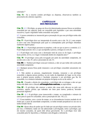 solicitado.*
Cân. 75 - Se o rescrito contém privilégio ou dispensa, observem-se também as
prescrições dos cânones seguintes.
CAPÍTULO IV
DOS PRIVILÉGIOS
Cân. 76 - § 1. Privilégio, ou graça em favor de determinadas pessoas físicas ou jurídicas
concedida por ato especial, pode ser concedido pelo legislador e por uma autoridade
executiva, à qual o legislador tenha concedido esse poder.
§ 2. A posse centenária ou imemorial gera a presunção de que esse privilégio tenha sido
concedido.
Cân. 77 - O privilégio deve ser interpretado de acordo com o cân. 36, § 1; mas sempre
se deve usar uma interpretação pela qual os contemplados pelo privilégio obtenham
realmente alguma graça.
Cân. 78 - § 1. O privilégio presume-se perpétuo, a não ser que se prove o contrário. § 2.
O privilégio pessoal, isto é, o que acompanha a pessoa, extingue-se com ela.
§ 3. O privilégio real cessa com a destruição total da coisa ou do lugar; o privilégio
local, porém, revive, se o lugar é restaurado dentro de cinqüenta anos.*
Cân. 79 - O privilégio cessa pela revogação por parte da autoridade competente, de
acordo com o cân. 47, salva a prescrição do cân. 81.
Cân. 80 § 1. Nenhum privilégio cessa por renúncia, a não ser que tenha sido aceita pela
autoridade competente.
§ 2. Qualquer pessoa física pode renunciar a um privilégio concedido unicamente em
seu favor.
§ 3. Não podem as pessoas, singularmente tomadas, renunciar a um privilégio
concedido a alguma pessoa jurídica, ou em razão da dignidade do lugar ou da coisa;
nem à própria pessoa jurídica é facultado renunciar a um privilégio que lhe foi
concedido, se a renúncia redundar em prejuízo da Igreja ou de ou de outros.*
Cân. 81 - Cessado o direito do concedente, o privilégio não se extingue a não ser que
tenha sido dado com a cláusula ad beneplacitum nostrum, ou equivalente.
Cân. 82 - O privilégio não oneroso a outros não cessa pelo não-uso ou pelo uso
contrário; aquele, porém, que redundar em ônus para outros, perde-se, havendo
prescrição legítima.*
Cân. 83 - § 1. O privilégio cessa transcorrido o tempo, ou completado o número de
casos para os quais foi concedido, salva a prescrição do cân. 142, § 2.
§ 2. Cessa também, com o correr do tempo, se as circunstâncias tiverem mudado de tal
modo que, a juízo da autoridade competente, se tenha tornado prejudicial ou seu uso se
tenha tornado ilícito.
Cân. 84 - Quem abusa do poder que foi dado por um privilégio merece ser privado dele;
por isso, o Ordinário, tendo em vão admoestado o privilegiado, retire o privilégio, que
ele mesmo concedeu, de quem dele abusa gravemente. Se o privilégio tiver sido
concedido pela Sé Apostólica, o Ordinário está obrigado a informá-la.
 