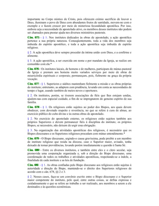 importante no Corpo místico de Cristo, pois oferecem exímio sacrifício de louvor a
Deus, iluminam o povo de Deus com abundantes frutos de santidade, movem-no com o
exemplo e o fazem crescer por meio de misteriosa fecundidade apostólica. Por isso,
embora urja a necessidade de apostolado ativo, os membros desses institutos não podem
ser chamados para prestar ajuda nos diversos ministérios pastorais.
Cân. 675 - § 1. Nos institutos dedicados às obras de apostolado, a ação apostólica
pertence a sua própria natureza. Conseqüentemente, toda a vida dos membros seja
imbuída do espírito apostólico, e toda a ação apostólica seja imbuída de espírito
religioso.
§ 2. A ação apostólica deve sempre proceder da íntima união com Deus, e a confirme e
alimente.
§ 3. A ação apostólica, a ser exercida em nome e por mandato da Igreja, se realize em
comunhão com ela.*
Cân. 676 - Os institutos laicais, de homens e de mulheres, participam do múnus pastoral
da Igreja e prestam aos homens muito variados serviços por meio de obras de
misericórdia espirituais e corporais; permaneçam, pois, fielmente na graça da própria
vocação.
Cân. 677 - § 1. Superiores e súditos mantenham fielmente a missão e as obras próprias
do instituto; entretanto, as adaptem com prudência, levando em conta as necessidades de
tempo e lugar, usando também de meios novos e oportunos.
§ 2. Os institutos, porém, se tiverem associações de fiéis que lhes estejam unidas,
ajudem-nas com especial cuidado, a fim de se impregnarem do genuíno espírito de sua
família.
Cân. 678 - § 1. Os religiosos estão sujeitos ao poder dos Bispos, aos quais devem
obedecer, com devotado respeito e reverência, no que se refere à cura de almas, ao
exercício público do culto divino e às outras obras de apostolado.
§ 2. No exercício do apostolado externo, os religiosos estão sujeitos também aos
próprios Superiores e devem permanecer fiéis à disciplina do instituto; os próprios
Bispos, se necessário, não deixem de urgir essa obrigação.
§ 3. Na organização das atividades apostólicas dos religiosos, é necessário que os
Bispos diocesanos e os Superiores religiosos procedam com mútuo entendimento.*
Cân. 679 - O Bispo diocesano, urgindo-o causa gravíssima, pode proibir a um membro
de instituto religioso que resida na diocese, caso o Superior maior, avisado, tenha
deixado de tomar providências, levando porém imediatamente a questão à Santa Sé.
Cân. 680 - Entre os diversos institutos, e também entre eles e o clero secular, seja
promovida uma cooperação organizada e, sob a direção do Bispo diocesano, uma
coordenação de todos os trabalhos e atividades apostólicas, respeitando-se a índole, a
finalidade de cada instituto e as leis de fundação.
Cân. 681 - § 1. As obras confiadas pelo Bispo diocesano aos religiosos estão sujeitas à
autoridade e direção do Bispo, mantendo-se o direito dos Superiores religiosos de
acordo com o cân. 678, §§ 2 e 3.
§ 2. Nesses casos, faça-se um convênio escrito entre o Bispo diocesano e o Superior
maior competente do instituto, pelo qual, entre outras coisas, se defina expressa e
cuidadosamente o que se refere ao trabalho a ser realizado, aos membros a serem a ele
destinados e às questões econômicas.
 