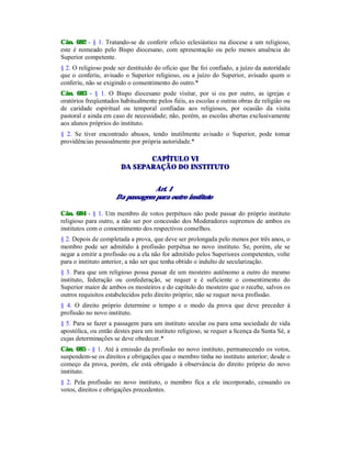 Cân. 682 - § 1. Tratando-se de conferir ofício eclesiástico na diocese a um religioso,
este é nomeado pelo Bispo diocesano, com apresentação ou pelo menos anuência do
Superior competente.
§ 2. O religioso pode ser destituído do ofício que lhe foi confiado, a juízo da autoridade
que o conferiu, avisado o Superior religioso, ou a juízo do Superior, avisado quem o
conferiu, não se exigindo o consentimento do outro.*
Cân. 683 - § 1. O Bispo diocesano pode visitar, por si ou por outro, as igrejas e
oratórios freqüentados habitualmente pelos fiéis, as escolas e outras obras de religião ou
de caridade espiritual ou temporal confiadas aos religiosos, por ocasião da visita
pastoral e ainda em caso de necessidade; não, porém, as escolas abertas exclusivamente
aos alunos próprios do instituto.
§ 2. Se tiver encontrado abusos, tendo inutilmente avisado o Superior, pode tomar
providências pessoalmente por própria autoridade.*
CAPÍTULO VI
DA SEPARAÇÃO DO INSTITUTO
Art. 1
Da passagem para outro instituto
Cân. 684 - § 1. Um membro de votos perpétuos não pode passar do próprio instituto
religioso para outro, a não ser por concessão dos Moderadores supremos de ambos os
institutos com o consentimento dos respectivos conselhos.
§ 2. Depois de completada a prova, que deve ser prolongada pelo menos por três anos, o
membro pode ser admitido à profissão perpétua no novo instituto. Se, porém, ele se
negar a emitir a profissão ou a ela não for admitido pelos Superiores competentes, volte
para o instituto anterior, a não ser que tenha obtido o indulto de secularização.
§ 3. Para que um religioso possa passar de um mosteiro autônomo a outro do mesmo
instituto, federação ou confederação, se requer e é suficiente o consentimento do
Superior maior de ambos os mosteiros e do capítulo do mosteiro que o recebe, salvos os
outros requisitos estabelecidos pelo direito próprio; não se requer nova profissão.
§ 4. O direito próprio determine o tempo e o modo da prova que deve preceder à
profissão no novo instituto.
§ 5. Para se fazer a passagem para um instituto secular ou para uma sociedade de vida
apostólica, ou então destes para um instituto religioso, se requer a licença da Santa Sé, a
cujas determinações se deve obedecer.*
Cân. 685 - § 1. Até à emissão da profissão no novo instituto, permanecendo os votos,
suspendem-se os direitos e obrigações que o membro tinha no instituto anterior; desde o
começo da prova, porém, ele está obrigado à observância do direito próprio do novo
instituto.
§ 2. Pela profissão no novo instituto, o membro fica a ele incorporado, cessando os
votos, direitos e obrigações precedentes.
 