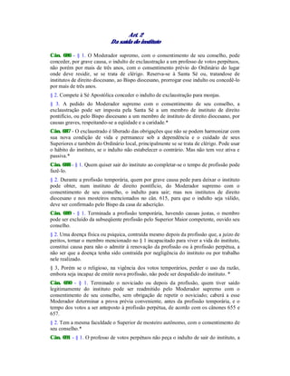 Art. 2
Da saída do instituto
Cân. 686 - § 1. O Moderador supremo, com o consentimento de seu conselho, pode
conceder, por grave causa, o indulto de exclaustração a um professo de votos perpétuos,
não porém por mais de três anos, com o consentimento prévio do Ordinário do lugar
onde deve residir, se se trata de clérigo. Reserva-se à Santa Sé ou, tratandose de
institutos de direito diocesano, ao Bispo diocesano, prorrogar esse indulto ou concedê-lo
por mais de três anos.
§ 2. Compete à Sé Apostólica conceder o indulto de exclaustração para monjas.
§ 3. A pedido do Moderador supremo com o consentimento de seu conselho, a
exclaustração pode ser imposta pela Santa Sé a um membro de instituto de direito
pontifício, ou pelo Bispo diocesano a um membro de instituto de direito diocesano, por
causas graves, respeitando-se a eqüidade e a caridade.*
Cân. 687 - O exclaustrado é liberado das obrigações que não se podem harmonizar com
sua nova condição de vida e permanece sob a dependência e o cuidado de seus
Superiores e também do Ordinário local, principalmente se se trata de clérigo. Pode usar
o hábito do instituto, se o indulto não estabelecer o contrário. Mas não tem voz ativa e
passiva.*
Cân. 688 - § 1. Quem quiser sair do instituto ao completar-se o tempo de profissão pode
fazê-lo.
§ 2. Durante a profissão temporária, quem por grave causa pede para deixar o instituto
pode obter, num instituto de direito pontifício, do Moderador supremo com o
consentimento de seu conselho, o indulto para sair; mas nos institutos de direito
diocesano e nos mosteiros mencionados no cân. 615, para que o indulto seja válido,
deve ser confirmado pelo Bispo da casa de adscrição.
Cân. 689 - § 1. Terminada a profissão temporária, havendo causas justas, o membro
pode ser excluído da subseqüente profissão pelo Superior Maior competente, ouvido seu
conselho.
§ 2. Uma doença física ou psíquica, contraída mesmo depois da profissão que, a juízo de
peritos, tornar o membro mencionado no § 1 incapacitado para viver a vida do instituto,
constitui causa para não o admitir à renovação da profissão ou à profissão perpétua, a
não ser que a doença tenha sido contraída por negligência do instituto ou por trabalho
nele realizado.
§ 3, Porém se o religioso, na vigência dos votos temporários, perder o uso da razão,
embora seja incapaz de emitir nova profissão, não pode ser despedido do instituto. *
Cân. 690 - § 1. Terminado o noviciado ou depois da profissão, quem tiver saído
legitimamente do instituto pode ser readmitido pelo Moderador supremo com o
consentimento de seu conselho, sem obrigação de repetir o noviciado; caberá a esse
Moderador determinar a prova prévia conveniente, antes da profissão temporária, e o
tempo dos votos a ser anteposto à profissão perpétua, de acordo com os cânones 655 e
657.
§ 2. Tem a mesma faculdade o Superior de mosteiro autônomo, com o consentimento de
seu conselho.*
Cân. 691 - § 1. O professo de votos perpétuos não peça o indulto de sair do instituto, a
 