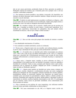 não ser por causas gravíssimas, ponderadas diante de Deus; apresente seu pedido ao
Moderador supremo do instituto, que o transmita junto com o próprio voto e o de seu
conselho, à autoridade competente.
§ 2. Nos institutos de direito pontifício, esse indulto é reservado à Sé Apostólica; nos
institutos de direito diocesano, pode concedê-lo também o Bispo da diocese em que se
encontra a casa de adscrição.
Cân. 692 - O indulto de saída legitimamente concedido e notificado ao religioso, a não
ser que tenha sido por ele recusado no ato de notificação, implica pelo próprio direito a
dispensa dos votos e de todas as obrigações decorrentes da profissão.
Cân. 693 - Se o membro é clérigo, não se concede o indulto antes que ele encontre um
Bispo que o incardine na diocese ou pelo menos o receba para experiência. Se é
recebido para experiência, transcorrido um qüinqüênio, fica pelo próprio direito
incardinado na diocese, a não ser que o Bispo o tenha recusado.*
Art. 3
Da demissão dos membros
Cân. 694 - § 1. Deve ser tido como pelo próprio fato demitido do instituto o membro
que:
1º tiver abandonado notoriamente a fé católica;
2º tiver contraído ou tentado matrimônio, mesmo só civilmente.
§ 2. Nesses casos, o Superior maior com seu conselho, sem nenhuma demora, reunidas
as provas, faça a declaração do fato, para que conste juridicamente a demissão.*
Cân. 695 - § 1. O membro deve ser demitido pelos delitos mencionados nos cânones
1397, 1398 e 1395, a não ser que, nos delitos mencionados no cân. 1392, § 2, o Superior
julgue que a demissão não é absolutamente necessária e que se pode, de outro modo,
assegurar suficientemente a correção da pessoa, a restituição da justiça e a reparação do
escândalo.
§ 2. Nesse casos, o Superior maior, reunidas as provas referentes aos fatos e à
imputabilidade, revele àquele que deve ser demitido a acusação e as provas, dandolhe a
faculdade de se defender. Todos os autos, assinados pelo Superior maior e pelo notário,
juntamente com as respostas do membro, redigidas por escrito e assinadas por ele,
sejam enviadas ao Moderador supremo.*
Cân. 696 - § 1. Alguém pode também ser demitido por outras causas, contanto que
sejam graves, externas, imputáveis e juridicamente provadas, tais como: negligência
habitual nas obrigações da vida consagrada; violações reiteradas dos vínculos sagrados;
desobediência pertinaz às prescrições legítimas dos Superiores em matéria grave;
escândalo grave proveniente de procedimento culpável; defesa e difusão pertinaz de
doutrinas condenadas pelo magistério da Igreja; adesão pública a ideologias eivadas de
materialismo ou ateísmo; ausência ilegítima, mencionada no cân. 665, § 2, prolongada
por um semestre; outras causas de gravidade semelhante, talvez determinadas pelo
direito próprio do instituto.
§ 2. Para a demissão de um professo de votos temporários, são suficientes também
causas de menor gravidade, estabelecidas no direito próprio.*
Cân. 697 - Nos casos mencionados no cân. 696, se o Superior maior, ouvido seu
 