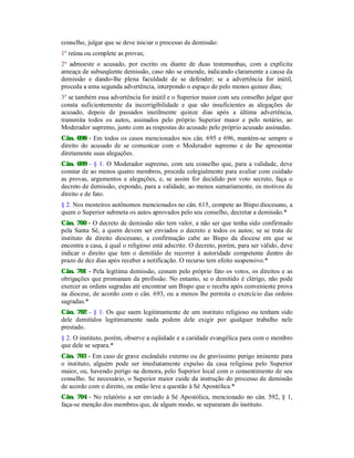 conselho, julgar que se deve iniciar o processo de demissão:
1º reúna ou complete as provas;
2º admoeste o acusado, por escrito ou diante de duas testemunhas, com a explícita
ameaça de subseqüente demissão, caso não se emende, indicando claramente a causa da
demissão e dando-lhe plena faculdade de se defender; se a advertência for inútil,
proceda a uma segunda advertência, interpondo o espaço de pelo menos quinze dias;
3º se também essa advertência for inútil e o Superior maior com seu conselho julgar que
consta suficientemente da incorrigibilidade e que são insuficientes as alegações do
acusado, depois de passados inutilmente quinze dias após a última advertência,
transmita todos os autos, assinados pelo próprio Superior maior e pelo notário, ao
Moderador supremo, junto com as respostas do acusado pelo próprio acusado assinadas.
Cân. 698 - Em todos os casos mencionados nos cân. 695 e 696, mantém-se sempre o
direito do acusado de se comunicar com o Moderador supremo e de lhe apresentar
diretamente suas alegações.
Cân. 699 - § 1. O Moderador supremo, com seu conselho que, para a validade, deve
constar de ao menos quatro membros, proceda colegialmente para avaliar com cuidado
as provas, argumentos e alegações, e, se assim for decidido por voto secreto, faça o
decreto de demissão, expondo, para a validade, ao menos sumariamente, os motivos de
direito e de fato.
§ 2. Nos mosteiros autônomos mencionados no cân. 615, compete ao Bispo diocesano, a
quem o Superior submeta os autos aprovados pelo seu conselho, decretar a demissão.*
Cân. 700 - O decreto de demissão não tem valor, a não ser que tenha sido confirmado
pela Santa Sé, a quem devem ser enviados o decreto e todos os autos; se se trata de
instituto de direito diocesano, a confirmação cabe ao Bispo da diocese em que se
encontra a casa, à qual o religioso está adscrito. O decreto, porém, para ser válido, deve
indicar o direito que tem o demitido de recorrer à autoridade competente dentro do
prazo de dez dias após receber a notificação. O recurso tem efeito suspensivo.*
Cân. 701 - Pela legítima demissão, cessam pelo próprio fato os votos, os direitos e as
obrigações que promanam da profissão. No entanto, se o demitido é clérigo, não pode
exercer as ordens sagradas até encontrar um Bispo que o receba após conveniente prova
na diocese, de acordo com o cân. 693, ou a menos lhe permita o exercício das ordens
sagradas.*
Cân. 702 - § 1. Os que saem legitimamente de um instituto religioso ou tenham sido
dele demitidos legitimamente nada podem dele exigir por qualquer trabalho nele
prestado.
§ 2. O instituto, porém, observe a eqüidade e a caridade evangélica para com o membro
que dele se separa.*
Cân. 703 - Em caso de grave escândalo externo ou de gravíssimo perigo iminente para
o instituto, alguém pode ser imediatamente expulso da casa religiosa pelo Superior
maior, ou, havendo perigo na demora, pelo Superior local com o consentimento de seu
conselho. Se necessário, o Superior maior cuide da instrução do processo de demissão
de acordo com o direito, ou então leve a questão à Sé Apostólica.*
Cân. 704 - No relatório a ser enviado à Sé Apostólica, mencionado no cân. 592, § 1,
faça-se menção dos membros que, de algum modo, se separaram do instituto.
 