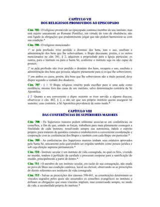 CAPÍTULO VII
DOS RELIGIOSOS PROMOVIDOS AO EPISCOPADO
Cân. 705 - O religioso promovido ao episcopado continua membro de seu instituto, mas
está sujeito unicamente ao Romano Pontífice, em virtude do voto de obediência; não
está ligado às obrigações que prudentemente julgar que não podem harmonizar-se com
sua condição.*
Cân. 706 - O religioso mencionado:
1º se pela profissão tiver perdido o domínio dos bens, tem o uso, usufruto e
administração dos bens que lhe sobrevenham; o Bispo diocesano, porém, e os outros
mencionados no cân. 381, § 2, adquirem a propriedade para a Igreja particular; os
outros, para o instituto ou para a Santa Sé, conforme o instituto seja ou não capaz de
possuir;
2º se pela profissão não tiver perdido o domínio dos bens, recupera o uso, usufruto e
administração dos bens que possuía; adquire plenamente para si os que lhe sobrevierem;
3º em ambos os casos, porém, dos bens que lhe sobrevierem não a título pessoal, deve
dispor segundo a vontade dos doadores.
Cân. 707 - § 1. O Bispo religioso emérito pode escolher para si uma sede como
residência, mesmo fora das casas de seu instituto, salvo determinação contrária da Sé
Apostólica.
§ 2. Quanto a seu conveniente e digno sustento se tiver servido a alguma diocese,
observe-se o cân. 402, § 2, a não ser que seu próprio instituto queira assegurar tal
sustento; caso contrário, a Sé Apostólica providencie de outro modo.*
CAPÍTULO VIII
DAS CONFERÊNCIAS DE SUPERIORES MAIORES
Cân. 708 - Os Superiores maiores podem utilmente associar-se em conferências ou
conselhos, a fim de que, unindo as forças, trabalhem para mais plenamente conseguir a
finalidade de cada instituto, ressalvando sempre sua autonomia, índole e espírito
próprio, para tratarem de questões comuns e estabelecerem a conveniente coordenação e
cooperação com as conferências dos Bispos e também com cada Bispo em particular.*
Cân. 709 - As conferências dos Superiores maiores tenham seus estatutos aprovados
pela Santa Sé, unicamente pela qual podem ser erigidas também como pessoa jurídica e
sob cuja direção suprema permanecem.*
Cân. 710 - Instituto secular é um instituto de vida consagrada, no qual os fiéis, vivendo
no mundo, tendem à perfeição da caridade e procuram cooperar para a santificação do
mundo, principalmente a partir de dentro.*
Cân. 711 - O membro de um instituto secular, em razão de sua consagração, não muda
no povo de Deus sua condição canônica, laical ou clerical, observando-se as prescrições
do direito referentes aos institutos de vida consagrada.
Cân. 712 - Salvas as prescrições dos cânones 598-601, as constituições determinem os
vínculos sagrados pelos quais são assumidos os conselhos evangélicos no instituto e
definam as obrigações que esses vínculos impõem, mas conservando sempre, no modo
de vida, a secularidade própria do instituto.*
 