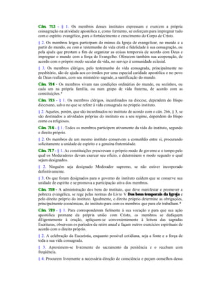 Cân. 713 - § 1. Os membros desses institutos expressam e exercem a própria
consagração na atividade apostólica e, como fermento, se esforçam para impregnar tudo
com o espírito evangélico, para o fortalecimento e crescimento do Corpo de Cristo.
§ 2. Os membros leigos participam do múnus da Igreja de evangelizar, no mundo e a
partir do mundo, ou com o testemunho de vida cristã e fidelidade à sua consagração, ou
pela ajuda que prestam a fim de organizar as coisas temporais de acordo com Deus e
impregnar o mundo com a força do Evangelho. Oferecem também sua cooperação, de
acordo com o próprio modo secular de vida, no serviço à comunidade eclesial.
§ 3. Os membros clérigos, pelo testemunho de vida consagrada, principalmente no
presbitério, são de ajuda aos co-irmãos por uma especial caridade apostólica e no povo
de Deus realizam, com seu ministério sagrado, a santificação do mundo.
Cân. 714 - Os membros vivam nas condições ordinárias do mundo, ou sozinhos, ou
cada um na própria família, ou num grupo de vida fraterna, de acordo com as
constituições.*
Cân. 715 - § 1. Os membros clérigos, incardinados na diocese, dependem do Bispo
diocesano, salvo no que se refere à vida consagrada no próprio instituto.
§ 2. Aqueles, porém, que são incardinados no instituto de acordo com o cân. 266, § 3, se
são destinados a atividades próprias do instituto ou a seu regime, dependem do Bispo
como os religiosos.
Cân. 716 - § 1. Todos os membros participem ativamente da vida do instituto, segundo
o direito próprio.
§ 2. Os membros de um mesmo instituto conservem a comunhão entre si, procurando
solicitamente a unidade de espírito e a genuína fraternidade.
Cân. 717 - § 1. As constituições prescrevam o próprio modo de governo e o tempo pelo
qual os Moderadores devem exercer seu ofício, e determinem o modo segundo o qual
sejam designados.
§ 2. Ninguém seja designado Moderador supremo, se não estiver incorporado
definitivamente.
§ 3. Os que foram designados para o governo do instituto cuidem que se conserve sua
unidade de espírito e se promova a participação ativa dos membros.
Cân. 718 - A administração dos bens do instituto, que deve manifestar e promover a
pobreza evangélica, se rege pelas normas do Livro V Dos bens temporais da Igreja e
pelo direito próprio do instituto. Igualmente, o direito próprio determine as obrigações,
principalmente econômicas, do instituto para com os membros que para ele trabalham.*
Cân. 719 - § 1. Para corresponderem fielmente à sua vocação e para que sua ação
apostólica promane da própria união com Cristo, os membros se dediquem
diligentemente à oração, apliquem-se convenientemente à leitura das sagradas
Escrituras, observem os períodos de retiro anual e façam outros exercícios espirituais de
acordo com o direito próprio.
§ 2. A celebração da Eucaristia, enquanto possível cotidiana, seja a fonte e a força de
toda a sua vida consagrada.
§ 3. Aproximem-se livremente do sacramento da penitência e o recebam com
freqüência.
§ 4. Procurem livremente a necessária direção de consciência e peçam conselhos dessa
 