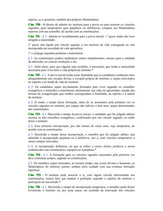 espécie, se o quiserem, também dos próprios Moderadores.
Cân. 720 - O direito de admitir no instituto para a prova ou para assumir os vínculos
sagrados, quer temporários quer perpétuos ou definitivos, compete aos Moderadores
maiores com seu conselho, de acordo com as constituições.
Cân. 721 - § 1. Admite-se invalidamente para a prova inicial: 1º quem ainda não tiver
atingido a maioridade;
2º quem está ligado por vínculo sagrado a um instituto de vida consagrada ou está
incorporado em sociedade de vida apostólica;
3º o cônjuge enquanto perdurar o matrimônio.
§ 2. As constituições podem estabelecer outros impedimentos, mesmo para a validade
da admissão, ou colocar condições a ela.
§ 3. Além disso, para que alguém seja recebido, é necessário que tenha a maturidade
necessária para viver bem a vida própria do instituto.*
Cân. 722 - § 1. A prova inicial tenha como finalidade que os candidatos conheçam mais
adequadamente sua vocação divina, a vocação própria do instituto, e sejam exercitados
no espírito e no modo de vida do instituto.
§ 2. Os candidatos sejam devidamente formados para viver segundo os conselhos
evangélicos e instruídos a transformar inteiramente sua vida em apostolado, usando das
formas de evangelização que melhor correspondam à finalidade, ao espírito e à índole
do instituto.
§ 3. O modo e tempo dessa formação, antes de se assumirem pela primeira vez os
vínculos sagrados no instituto, por espaço não inferior a dois anos, sejam determinados
nas constituições.
Cân. 723 - § 1. Decorrido o tempo da prova inicial, o candidato que for julgado idôneo
assuma os três conselhos evangélicos, confirmados por um vínculo sagrado, ou então
deixe o instituto.
§ 2. Essa primeira incorporação, por não menos de cinco anos, seja temporária, de
acordo com as constituições.
§ 3. Decorrido o tempo dessa incorporação, o membro que for julgado idôneo seja
admitido à incorporação perpétua ou à definitiva, isto é, com vínculos temporários a
serem sempre renovados.
§ 4. A incorporação definitiva, no que se refere a certos efeitos jurídicos a serem
estabelecidos nas constituições, equipara-se à perpétua.*
Cân. 724 - § 1. A formação após os vínculos sagrados assumidos pela primeira vez
deve continuar sempre, segundo as constituições.
§ 2. Os membros sejam instruídos, ao mesmo tempo, nas coisas divinas e humanas; os
Moderadores do instituto, porém, tenham sério cuidado com sua contínua formação
espiritual.
Cân. 725 - O instituto pode associar a si, com algum vínculo determinado nas
constituições, outros fiéis que tendam à perfeição segundo o espírito do instituto e
participem de sua missão.*
Cân. 726 - § 1. Decorrido o tempo da incorporação temporária, o membro pode deixar
livremente o instituto ou, por justa causa, ser excluído da renovação dos vínculos
 