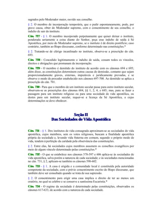 sagrados pelo Moderador maior, ouvido seu conselho.
§ 2. O membro de incorporação temporária, que o pedir espontaneamente, pode, por
grave causa, obter do Moderador supremo, com o consentimento de seu conselho, o
indulto de sair do instituto.
Cân. 727 - § 1. O membro incorporado perpetuamente que quiser deixar o instituto,
ponderada seriamente a coisa diante do Senhor, peça esse indulto de saída à Sé
Apostólica, por meio do Moderador supremo, se o instituto é de direito pontifício; caso
contrário, também ao Bispo diocesano, conforme determinado nas constituições.*
§ 2. Tratando-se de clérigo incardinado no instituto, observe-se a prescrição do cân.
693.
Cân. 728 - Concedido legitimamente o indulto de saída, cessam todos os vínculos,
direitos e obrigações que promanam da incorporação.
Cân. 729 - O membro é demitido do instituto de acordo com os cânones 694 e 695;
além disso, as constituições determinem outras causas de demissão, contanto que sejam
proporcionadamente graves, externas, imputáveis e juridicamente provadas, e se
observe o modo de proceder estabelecido nos cânones 697-700. Ao demitido se aplica a
prescrição do cân. 701.
Cân. 730 - Para que o membro de um instituto secular passe para outro instituto secular,
observem-se as prescrições dos cânones 684, §§ 1, 2, 4, e 685; mas, para se fazer a
passagem para um instituto religioso ou para uma sociedade de vida apostólica, ou
destes para um instituto secular, requer-se a licença da Sé Apostólica, a cujas
determinações se deve obedecer.
SSeeççããoo IIII
DDaass SSoocciieeddaaddeess ddee VViiddaa AAppoossttóólliiccaa
Cân. 731 - § 1. Dos institutos de vida consagrada aproximam-se as sociedades de vida
apostólica, cujos membros, sem os votos religiosos, buscam a finalidade apostólica
própria da sociedade e, levando vida fraterna em comum, segundo o próprio modo de
vida, tendem à perfeição da caridade pela observância das constituições.
§ 2. Entre elas, há sociedades cujos membros assumem os conselhos evangélicos por
meio de algum vínculo determinado pelas constituições.*
Cân. 732 - O que se estabelece nos cânones 578-597 e 606 aplica-se às sociedades de
vida apostólica, salva porém a natureza de cada sociedade; e às sociedades mencionadas
no cân. 731, § 2, aplicam-se também os cânones 598-602.
Cân. 733 - § 1. A casa é erigida e a comunidade local é constituída pela autoridade
competente da sociedade, com o prévio consentimento escrito do Bispo diocesano, que
também deve ser consultado quando se trata de sua supressão.
§ 2. O consentimento para erigir uma casa implica o direito de ter ao menos um
oratório, no qual se celebre e se conserve a santíssima Eucaristia.*
Cân. 734 - O regime da sociedade é determinado pelas constituições, observados os
cânones 617-633; de acordo com a natureza de cada sociedade.
 