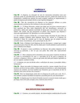 CAPÍTULO V
DAS DISPENSAS
Cân. 85 - A dispensa, ou relaxação de uma lei meramente eclesiástica num caso
particular, pode ser concedida pelos que têm poder executivo, dentro dos limites de sua
competência e também por aqueles aos quais compete, explícita ou implicitamente, o
poder de dispensar pelo próprio direito ou por legítima delegação.*
Cân. 86 - Não são susceptíveis de dispensa as leis enquanto definem as coisas
essencialmente constitutivas dos institutos ou dos atos jurídicos.*
Cân. 87 - § 1. O Bispo diocesano, sempre que julgar que isso possa concorrer para o
bem espiritual dos fiéis, pode dispensá-los das leis disciplinares, universais ou
particulares, dadas pela suprema autoridade da Igreja para seu território ou para seus
súditos; não, porém, das leis processuais ou penais, nem daquelas cuja dispensa é
reservada especialmente à Sé Apostólica ou a outra autoridade.
§ 2. Se é difícil o recurso à Santa Sé e, ao mesmo tempo, há perigo de grave dano na
demora, qualquer Ordinário pode dispensar dessas leis, mesmo se a dispensa for
reservada à Santa Sé, contanto que se trate de dispensa que ela própria costuma
conceder nessas circunstâncias, salva a prescrição do cân. 291.*
Cân. 88 - Pode o Ordinário local dispensar das leis diocesanas e, sempre que o julgar
conveniente para o bem dos fiéis, das leis dadas pelo Concílio plenário ou provincial ou
pela Conferência dos Bispos.
Cân. 89 - O pároco e outros presbíteros ou diáconos não podem dispensar de lei
universal ou particular, a não ser que esse poder lhes tenha sido expressamente
concedido.*
Cân. 90 - § 1. Não se dispense de lei eclesiástica sem causa justa e razoável, levando-se
em conta as circunstâncias do caso e a gravidade da lei da qual se dispensa; do
contrário, a dispensa é ilícita e, a não ser que tenha sido dada pelo próprio legislador ou
por seu superior, também inválida.
§ 2. A dispensa, em caso de dúvida sobre a suficiência da causa, é concedida válida e
licitamente.*
Cân. 91 - Quem tem poder de dispensar pode exercê-lo, mesmo estando fora de seu
território, em favor de seus súditos, embora ausentes do território; e, salvo determinação
expressa em contrário, em favor também dos forasteiros que se encontram de fato no
território, bem como em favor de si mesmo.*
Cân. 92 - Deve ter interpretação estrita não só a dispensa de acordo com o cân. 36 § 1,
mas também a própria faculdade de dispensar concedida para um caso determinado.*
Cân. 93 - A dispensa que tiver desenvolvimento sucessivo cessa do mesmo modo que o
privilégio, bem como pela cessação certa e total da causa motiva.*
TÍTULO V
DOS ESTATUTOS E REGIMENTOS
Cân. 94 - § 1. Estatutos, em sentido próprio, são determinações estabelecidas de acordo
 