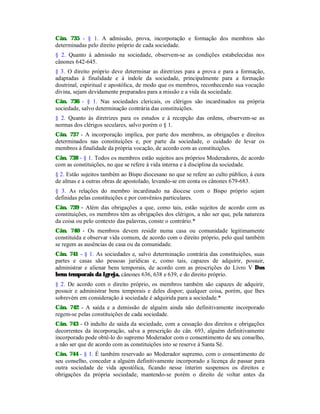 Cân. 735 - § 1. A admissão, prova, incorporação e formação dos membros são
determinadas pelo direito próprio de cada sociedade.
§ 2. Quanto à admissão na sociedade, observem-se as condições estabelecidas nos
cânones 642-645.
§ 3. O direito próprio deve determinar as diretrizes para a prova e para a formação,
adaptadas à finalidade e à índole da sociedade, principalmente para a formação
doutrinal, espiritual e apostólica, de modo que os membros, reconhecendo sua vocação
divina, sejam devidamente preparados para a missão e a vida da sociedade.
Cân. 736 - § 1. Nas sociedades clericais, os clérigos são incardinados na própria
sociedade, salvo determinação contrária das constituições.
§ 2. Quanto às diretrizes para os estudos e à recepção das ordens, observem-se as
normas dos clérigos seculares, salvo porém o § 1.
Cân. 737 - A incorporação implica, por parte dos membros, as obrigações e direitos
determinados nas constituições e, por parte da sociedade, o cuidado de levar os
membros à finalidade da própria vocação, de acordo com as constituições.
Cân. 738 - § 1. Todos os membros estão sujeitos aos próprios Moderadores, de acordo
com as constituições, no que se refere à vida interna e à disciplina da sociedade.
§ 2. Estão sujeitos também ao Bispo diocesano no que se refere ao culto público, à cura
de almas e a outras obras de apostolado, levando-se em conta os cânones 679-683.
§ 3. As relações do membro incardinado na diocese com o Bispo próprio sejam
definidas pelas constituições e por convênios particulares.
Cân. 739 - Além das obrigações a que, como tais, estão sujeitos de acordo com as
constituições, os membros têm as obrigações dos clérigos, a não ser que, pela natureza
da coisa ou pelo contexto das palavras, conste o contrário.*
Cân. 740 - Os membros devem residir numa casa ou comunidade legitimamente
constituída e observar vida comum, de acordo com o direito próprio, pelo qual também
se regem as ausências de casa ou da comunidade.
Cân. 741 - § 1. As sociedades e, salvo determinação contrária das constituições, suas
partes e casas são pessoas jurídicas e, como tais, capazes de adquirir, possuir,
administrar e alienar bens temporais, de acordo com as prescrições do Livro V Dos
bens temporais da Igreja, cânones 636, 638 e 639, e do direito próprio.
§ 2. De acordo com o direito próprio, os membros também são capazes de adquirir,
possuir e administrar bens temporais e deles dispor; qualquer coisa, porém, que lhes
sobrevém em consideração à sociedade é adquirida para a sociedade.*
Cân. 742 - A saída e a demissão de alguém ainda não definitivamente incorporado
regem-se pelas constituições de cada sociedade.
Cân. 743 - O indulto de saída da sociedade, com a cessação dos direitos e obrigações
decorrentes da incorporação, salva a prescrição do cân. 693, alguém definitivamente
incorporado pode obtê-lo do supremo Moderador com o consentimento de seu conselho,
a não ser que de acordo com as constituições isto se reserve à Santa Sé.
Cân. 744 - § 1. É também reservado ao Moderador supremo, com o consentimento de
seu conselho, conceder a alguém definitivamente incorporado a licença de passar para
outra sociedade de vida apostólica, ficando nesse ínterim suspensos os direitos e
obrigações da própria sociedade, mantendo-se porém o direito de voltar antes da
 