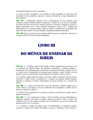 incorporação definitiva na nova sociedade.
§ 2. Para se fazer a passagem a um instituto de vida consagrada, ou dele para uma
sociedade de vida apostólica, requer-se a licença da Santa Sé, a cujas disposições se
deve obedecer.
Cân. 745 - O Moderador supremo, com o consentimento de seu conselho, pode
conceder a alguém definitivamente incorporado o indulto de viver fora da sociedade,
não porém por mais de três anos, ficando suspensos os direitos e obrigações que não se
podem harmonizar com a nova condição; permanece, porém, sob o cuidado dos
Moderadores. Se se trata de clérigo, requer-se ainda o consentimento do Ordinário do
lugar onde deve residir e sob cujo cuidado e dependência também permanece.
Cân. 746 - Para a demissão de um membro definitivamente incorporado, observem-se
os cânones 694-704, com as devidas adaptações.
LLIIVVRROO IIIIII
DDOO MMÚÚNNUUSS DDEE EENNSSIINNAARR DDAA
IIGGRREEJJAA
Cân. 747 - § 1. À Igreja, a quem Cristo Senhor confiou o depósito da fé, para que, com
a assistência do Espírito Santo, ela guardasse santamente a verdade revelada, a
perscrutasse mais profundamente, a anunciasse e expusesse fielmente, compete o dever
e o direito nativo independente de qualquer poder humano, usando também de seus
próprios meios de comunicação social, de pregar o Evangelho a todos os povos.
§ 2. Compete à Igreja anunciar sempre e por toda a parte os princípios morais, mesmo
referentes à ordem social, e pronunciar-se a respeito de qualquer questão humana,
enquanto o exigirem os direitos fundamentais da pessoa humana ou a salvação das
almas.*
Cân. 748 - § 1. Todos os homens têm o dever de procurar a verdade, naquilo que se
refere a Deus e à sua Igreja, e, uma vez conhecida, têm a obrigação e o direito, por lei
divina, de abraçá-la e segui-la.
§ 2. Jamais é lícito a alguém levar os homens a abraçar a fé católica por coação, contra a
própria consciência.*
Cân. 749 - § 1. Em virtude de seu ofício, o Sumo Pontífice goza de infalibilidade no
magistério quando, como Pastor e Doutor supremo de todos os fiéis, a quem cabe
confirmar na fé os seus irmãos, proclama, por ato definitivo, que se deve aceitar uma
doutrina sobre a fé e os costumes.
§ 2. Também o Colégio dos Bispos goza de infalibilidade no magistério quando,
reunidos os Bispos em Concílio Ecumênico, exercem o magistério como doutores e
 