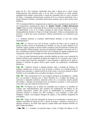 juízes da fé e dos costumes, declarando para toda a Igreja que se deve aceitar
definitivamente uma doutrina sobre a fé ou sobre os costumes; ou então quando,
espalhados pelo mundo, conservando o vínculo de comunhão entre si e com o sucessor
de Pedro, e ensinando autenticamente questões de fé ou costumes juntamente com o
mesmo Romano Pontífice, concordam numa única sentença, que se deve aceitar como
definitiva.
749. Na redação definitiva, desapareceram as palavras que se encontravam no projeto de
Lei Fundamental, imediatamente depois de Summus Pontifex: Collegii Episcoporum
Caput. Evitou-se assim a impressão de que se dirimia a questão discutida de se o sujeito
da infalibilidade é um só (o Colégio, atuando de duas formas diferentes) ou dois
inadequadamente distintos (o Papa e o Colégio Episcopal). Ambas as interpretações são
possíveis, a partir dos textos conciliares, embora pessoalmente nos inclinemos pela
segunda.
§ 3. Nenhuma doutrina se considera infalivelmente definida, se isso não constar
manifestamente.*
Cân. 750 - §1. Deve-se crer com fé divina e católica em tudo o que se contém na
palavra de Deus escrita ou transmitida por Tradição, ou seja, no único depósito da fé
confiado à Igreja, quando ao mesmo tempo é proposto como divinamente revelado quer
pelo magistério solene da Igreja, quer por seu magistério ordinário e universal; isto é, o
que se manifesta na adesão comum dos fiéis sob a condução do sagrado magistério; por
conseguinte, todos têm a obrigação de evitar quaisquer doutrinas contrárias.
§ 2. Deve-se ainda firmemente aceitar e acreditar também em tudo o que é proposto de
maneira definitiva pelo magistério da Igreja em matéria de fé e costumes, isto é, tudo o
que se requer para conservar santamente e expor fielmente o depósito da fé; opõe-se,
portanto, à doutrina da Igreja católica quem rejeitar tais proposições consideradas
definitivas.
Cân. 751 - Chama-se heresia a negação pertinaz, após a recepção do batismo, de
qualquer verdade que se deva crer com fé divina e católica, ou a dúvida pertinaz a
respeito dela; apostasia, o repúdio total da fé cristã; cisma, a recusa de sujeição ao Sumo
Pontífice ou de comunhão com os membros da Igreja a ele sujeitos.*
Cân. 752 - Não assentimento de fé, mas religioso obséquio de inteligência e vontade
deve ser prestado à doutrina que o Sumo Pontífice ou o Colégio dos Bispos, ao
exercerem o magistério autêntico, enunciam sobre a fé e os costumes, mesmo quando
não tenham a intenção de proclamá-la por ato definitivo; portanto, os fiéis procurem
evitar tudo o que não esteja de acordo com ela.
Cân. 753 - Os Bispos, que se acham em comunhão com a cabeça e os membros do
Colégio, quer individualmente, quer reunidos nas Conferências dos Bispos ou em
concílios particulares, embora não gozem de infalibilidade no ensinamento, são
autênticos doutores e mestres dos fiéis confiados a seus cuidados; os fiéis estão
obrigados a aderir, com religioso obséquio de espírito, a esse autêntico magistério de
seus Bispos.
Cân. 754 - Todos os fiéis têm obrigação de observar as constituições e decretos que a
legítima autoridade da Igreja dá com o intuito de propor a doutrina e proscrever as
opiniões errôneas e, de modo todo especial, quando dados pelo Romano Pontífice ou
pelo Colégio dos Bispos.
• Cân. 755 - § 1. Compete, em primeiro lugar, a todo o Colégio dos Bispos e à Sé
 