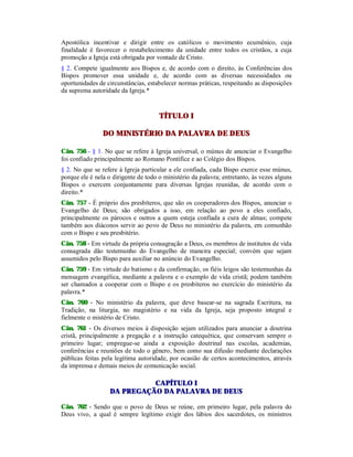 Apostólica incentivar e dirigir entre os católicos o movimento ecumênico, cuja
finalidade é favorecer o restabelecimento da unidade entre todos os cristãos, a cuja
promoção a Igreja está obrigada por vontade de Cristo.
§ 2. Compete igualmente aos Bispos e, de acordo com o direito, às Conferências dos
Bispos promover essa unidade e, de acordo com as diversas necessidades ou
oportunidades de circunstâncias, estabelecer normas práticas, respeitando as disposições
da suprema autoridade da Igreja.*
TÍTULO I
DO MINISTÉRIO DA PALAVRA DE DEUS
Cân. 756 - § 1. No que se refere à Igreja universal, o múnus de anunciar o Evangelho
foi confiado principalmente ao Romano Pontífice e ao Colégio dos Bispos.
§ 2. No que se refere à Igreja particular a ele confiada, cada Bispo exerce esse múnus,
porque ele é nela o dirigente de todo o ministério da palavra; entretanto, às vezes alguns
Bispos o exercem conjuntamente para diversas Igrejas reunidas, de acordo com o
direito.*
Cân. 757 - É próprio dos presbíteros, que são os cooperadores dos Bispos, anunciar o
Evangelho de Deus; são obrigados a isso, em relação ao povo a eles confiado,
principalmente os párocos e outros a quem esteja confiada a cura de almas; compete
também aos diáconos servir ao povo de Deus no ministério da palavra, em comunhão
com o Bispo e seu presbitério.
Cân. 758 - Em virtude da própria consagração a Deus, os membros de institutos de vida
consagrada dão testemunho do Evangelho de maneira especial; convém que sejam
assumidos pelo Bispo para auxiliar no anúncio do Evangelho.
Cân. 759 - Em virtude do batismo e da confirmação, os fiéis leigos são testemunhas da
mensagem evangélica, mediante a palavra e o exemplo de vida cristã; podem também
ser chamados a cooperar com o Bispo e os presbíteros no exercício do ministério da
palavra.*
Cân. 760 - No ministério da palavra, que deve basear-se na sagrada Escritura, na
Tradição, na liturgia, no magistério e na vida da Igreja, seja proposto integral e
fielmente o mistério de Cristo.
Cân. 761 - Os diversos meios à disposição sejam utilizados para anunciar a doutrina
cristã, principalmente a pregação e a instrução catequética, que conservam sempre o
primeiro lugar; empregue-se ainda a exposição doutrinal nas escolas, academias,
conferências e reuniões de todo o gênero, bem como sua difusão mediante declarações
públicas feitas pela legítima autoridade, por ocasião de certos acontecimentos, através
da imprensa e demais meios de comunicação social.
CAPÍTULO I
DA PREGAÇÃO DA PALAVRA DE DEUS
Cân. 762 - Sendo que o povo de Deus se reúne, em primeiro lugar, pela palavra do
Deus vivo, a qual é sempre legítimo exigir dos lábios dos sacerdotes, os ministros
 