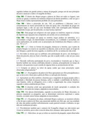 sagrados tenham em grande estima o múnus da pregação, porque um de seus principais
deveres é anunciar a todos o Evangelho de Deus.
Cân. 763 - É direito dos Bispos pregar a palavra de Deus em todos os lugares, sem
excluir as igrejas e oratórios de institutos religiosos de direito pontifício, a não ser que o
Bispo local o tenha expressamente proibido em caso particulares.
Cân. 764 - Salva a prescrição do cân. 765, os presbíteros e diáconos, com o
consentimento ao menos presumido do reitor da igreja, têm a faculdade de pregar em
qualquer lugar, a não ser que essa faculdade tenha sido restringida pelo Ordinário
competente ou que, por lei particular, se exija licença expressa.*
Cân. 765 - Para pregar aos religiosos em suas igrejas ou oratórios, requer-se a licença
do Superior que seja para isso competente, de acordo com as constituições.
Cân. 766 - Para pregar em igreja ou oratório, leigos podem ser admitidos, se a
necessidade o exigir, em determinadas circunstâncias, ou a utilidade o aconselhar, em
casos particulares, de acordo com as prescrições da Conferência dos Bispos e salvo o
cân. 767, § 1.*
Cân. 767 - § 1. Entre as formas de pregação, destaca-se a homilia, que é parte da
própria liturgia e se reserva ao sacerdote ou diácono; nela se devem expor, ao longo do
ano litúrgico, a partir do texto sagrado, os mistérios da fé e as normas da vida cristã.
§ 2. Em todas as missas que se celebram com participação do povo, nos domingos e
festas de preceito, deve-se fazer a homilia, que não se pode omitir, a não ser por causa
grave.
§ 3. Havendo suficiente participação do povo, recomenda-se vivamente que se faça a
homilia também nas missas celebradas durante a semana, principalmente no tempo do
advento e da quaresma ou por ocasião de alguma festa ou acontecimento de luto.
§ 4. Compete ao pároco ou reitor da igreja cuidar que essas prescrições sejam
observadas religiosamente.*
Cân. 768 - § 1. Os pregadores da palavra de Deus apresentem aos fiéis principalmente o
que se deve crer e fazer para a glória de Deus e a salvação dos homens.
§ 2. Apresentem aos fiéis também a doutrina que o magistério da Igreja propõe sobre a
dignidade e liberdade da pessoa humana, sobre a unidade e estabilidade da família e
suas funções, sobre as obrigações civis e sobre a organização das coisas temporais
segundo a ordem estabelecida por Deus.
Cân. 769 -A doutrina cristã seja apresentada de modo apropriado à condição dos
ouvintes e, em razão dos tempos, adaptada às necessidades.
Cân. 770 - Em épocas determinadas, segundo as prescrições do Bispo diocesano, os
párocos organizem as pregações, que se denominam exercícios espirituais e santas
missões, ou ainda outras formas adaptadas às necessidades.
Cân. 771 - § 1. Os pastores de almas, sobretudo Bispos e párocos, se mostrem solícitos
a fim de que a palavra de Deus seja anunciada também aos fiéis que, por sua condição
de vida, não podem usufruir suficientemente a ação pastoral comum e ordinária, ou que
dela são totalmente privados.
§ 2. Providenciem também que o anúncio do Evangelho chegue aos não-crentes que
vivem no território, pois a eles a cura de almas deve alcançar, tanto quanto aos fiéis.
Cân. 772 - § 1. Além disso, no que se refere ao exercício da pregação, sejam observadas
 
