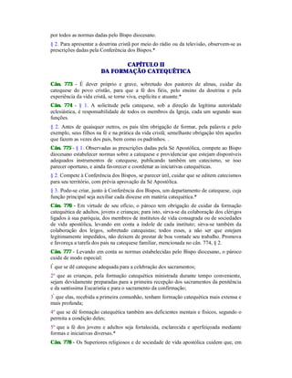 por todos as normas dadas pelo Bispo diocesano.
§ 2. Para apresentar a doutrina cristã por meio do rádio ou da televisão, observem-se as
prescrições dadas pela Conferência dos Bispos.*
CAPÍTULO II
DA FORMAÇÃO CATEQUÊTICA
Cân. 773 - É dever próprio e grave, sobretudo dos pastores de almas, cuidar da
catequese do povo cristão, para que a fé dos fiéis, pelo ensino da doutrina e pela
experiência da vida cristã, se torne viva, explícita e atuante.*
Cân. 774 - § 1. A solicitude pela catequese, sob a direção da legítima autoridade
eclesiástica, é responsabilidade de todos os membros da Igreja, cada um segundo suas
funções.
§ 2. Antes de quaisquer outros, os pais têm obrigação de formar, pela palavra e pelo
exemplo, seus filhos na fé e na prática da vida cristã; semelhante obrigação têm aqueles
que fazem as vezes dos pais, bem como os padrinhos. .
Cân. 775-
- § 1. Observadas as prescrições dadas pela Sé Apostólica, compete ao Bispo
diocesano estabelecer normas sobre a catequese e providenciar que estejam disponíveis
adequados instrumentos de catequese, publicando também um catecismo, se isso
parecer oportuno, e ainda favorecer e coordenar as iniciativas catequéticas.
§ 2. Compete à Conferência dos Bispos, se parecer útil, cuidar que se editem catecismos
para seu território, com prévia aprovação da Sé Apostólica.
§ 3. Pode-se criar, junto à Conferência dos Bispos, um departamento de catequese, cuja
função principal seja auxiliar cada diocese em matéria catequética.*
Cân. 776 - Em virtude de seu ofício, o pároco tem obrigação de cuidar da formação
catequética de adultos, jovens e crianças; para isto, sirva-se da colaboração dos clérigos
ligados à sua paróquia, dos membros de institutos de vida consagrada ou de sociedades
de vida apostólica, levando em conta a índole de cada instituto; sirva-se também da
colaboração dos leigos, sobretudo catequistas; todos esses, a não ser que estejam
legitimamente impedidos, não deixem de prestar de boa vontade seu trabalho. Promova
e favoreça a tarefa dos pais na catequese familiar, mencionada no cân. 774, § 2.
Cân. 777 - Levando em conta as normas estabelecidas pelo Bispo diocesano, o pároco
cuide de modo especial:
lº
que se dê catequese adequada para a celebração dos sacramentos;
2º que as crianças, pela formação catequética ministrada durante tempo conveniente,
sejam devidamente preparadas para a primeira recepção dos sacramentos da penitência
e da santíssima Eucaristia e para o sacramento da confirmação;
3º
que elas, recebida a primeira comunhão, tenham formação catequética mais extensa e
mais profunda;
4º que se dê formação catequética também aos deficientes mentais e físicos, segundo o
permita a condição deles;
5º que a fé dos jovens e adultos seja fortalecida, esclarecida e aperfeiçoada mediante
formas e iniciativas diversas.*
Cân. 778 - Os Superiores religiosos e de sociedade de vida apostólica cuidem que, em
 