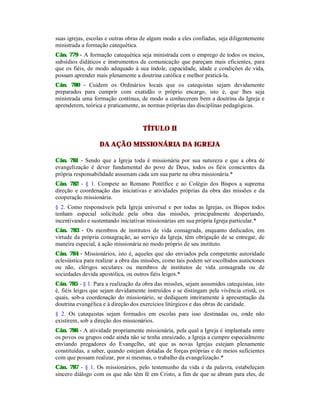 suas igrejas, escolas e outras obras de algum modo a eles confiadas, seja diligentemente
ministrada a formação catequética.
Cân. 779 - A formação catequética seja ministrada com o emprego de todos os meios,
subsídios didáticos e instrumentos de comunicação que pareçam mais eficientes, para
que os fiéis, de modo adequado à sua índole, capacidade, idade e condições de vida,
possam aprender mais plenamente a doutrina católica e melhor praticá-la.
Cân. 780 - Cuidem os Ordinários locais que os catequistas sejam devidamente
preparados para cumprir com exatidão o próprio encargo, isto é, que lhes seja
ministrada uma formação contínua, de modo a conhecerem bem a doutrina da Igreja e
aprenderem, teórica e praticamente, as normas próprias das disciplinas pedagógicas.
TÍTULO II
DA AÇÃO MISSIONÁRIA DA IGREJA
Cân. 781 - Sendo que a Igreja toda é missionária por sua natureza e que a obra de
evangelização é dever fundamental do povo de Deus, todos os fiéis conscientes da
própria responsabilidade assumam cada um sua parte na obra missionária.*
Cân. 782 - § 1. Compete ao Romano Pontífice e ao Colégio dos Bispos a suprema
direção e coordenação das iniciativas e atividades próprias da obra das missões e da
cooperação missionária.
§ 2. Como responsáveis pela Igreja universal e por todas as Igrejas, os Bispos todos
tenham especial solicitude pela obra das missões, principalmente despertando,
incentivando e sustentando iniciativas missionárias em sua própria Igreja particular.*
Cân. 783 - Os membros de institutos de vida consagrada, enquanto dedicados, em
virtude da própria consagração, ao serviço da Igreja, têm obrigação de se entregar, de
maneira especial, à ação missionária no modo próprio de seu instituto.
Cân. 784 - Missionários, isto é, aqueles que são enviados pela competente autoridade
eclesiástica para realizar a obra das missões, como tais podem ser escolhidos autóctones
ou não, clérigos seculares ou membros de institutos de vida consagrada ou de
sociedades devida apostólica, ou outros fiéis leigos.*
Cân. 785 - § 1. Para a realização da obra das missões, sejam assumidos catequistas, isto
é, fiéis leigos que sejam devidamente instruídos e se distingam pela vivência cristã, os
quais, sob-a coordenação do missionário, se dediquem inteiramente à apresentação da
doutrina evangélica e à direção dos exercícios litúrgicos e das obras de caridade.
§ 2. Os catequistas sejam formados em escolas para isso destinadas ou, onde não
existirem, sob a direção dos missionários.
Cân. 786 - A atividade propriamente missionária, pela qual a Igreja é implantada entre
os povos ou grupos onde ainda não se tenha enraizado, a Igreja a cumpre especialmente
enviando pregadores do Evangelho, até que as novas Igrejas estejam plenamente
constituídas, a saber, quando estejam dotadas de forças próprias e de meios suficientes
com que possam realizar, por si mesmas, o trabalho da evangelização.*
Cân. 787 - § 1. Os missionários, pelo testemunho da vida e da palavra, estabeleçam
sincero diálogo com os que não têm fé em Cristo, a fim de que se abram para eles, de
 