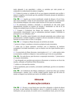 modo adequado à sua capacidade e cultura, os caminhos por onde possam ser
conduzidos ao conhecimento do anúncio evangélico.
§ 2. Cuidem de ensinar as verdades da fé aos que julgarem preparados para acolher o
anúncio evangélico, de tal modo que eles, pedindoo livremente, possam ser admitidos a
receber o batismo.*
Cân. 788 - § 1. Aqueles que tiverem manifestado vontade de abraçar a fé em Cristo,
após terem concluído o tempo de pré-catecumenato sejam admitidos ao catecumenato
com cerimônias litúrgicas; seus nomes sejam inscritos no livro para isso destinado.
§ 2. Os catecúmenos, mediante a formação e o aprendizado da vida cristã, sejam
adequadamente iniciados no mistério da salvação e introduzidos na vida da fé, da
liturgia, da caridade do povo de Deus e do apostolado.
§ 3. Compete à Conferência dos Bispos dar estatutos para a organização do
catecumenato, determinando o que os catecúmenos precisam cumprir e definindo as
prerrogativas a ser atribuídas a eles.*
Cân. 789 - Os neófitos sejam formados com educação apropriada, para conhecer mais
profundamente a verdade evangélica e cumprir os deveres assumidos no batismo; sejam
imbuídos de sincero amor a Cristo e à sua Igreja.
Cân. 790 - § 1. Compete ao Bispo diocesano em territórios de missão:
1º promover, dirigir e coordenar as iniciativas próprias da ação missionária;
2º cuidar que se façam oportunos convênios com os Superiores de institutos
consagrados à atividade missionária, e que as relações com eles sejam benéficas para a
missão.
§ 2. Às prescrições do Bispo diocesano, mencionadas no § 1, n. 1, estão sujeitos todos
os missionários, também os religiosos e seus auxiliares que vivem em sua jurisdição.
Cân. 791 - Em cada diocese, para favorecer a cooperação missionária: 1º promovam-se
as vocações missionárias;
2º seja designado um sacerdote para promover eficazmente as iniciativas em favor das
missões, sobretudo as Pontifícias Obras Missionárias;
3º celebre-se o dia anual das missões;
4º dê-se anualmente, para as missões, conveniente contribuição, que deve ser remetida à
Santa Sé.*
Cân. 792 - As Conferências dos Bispos estabeleçam e promovam obras que recebam
fraternalmente e ajudem, com o devido cuidado pastoral, àqueles que das terras de
missão se dirigem a seu território por motivo de trabalho ou estudo.
TÍTULO III
DA EDUCAÇÃO CATÓLICA
Cân. 793 - § 1. Os pais e os que fazem suas vezes têm a obrigação e o direito de educar
sua prole; os pais católicos têm também o dever e o direito de escolher os meios e
instituições com que possam, de acordo com as circunstâncias locais, prover do modo
 