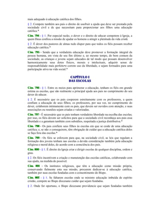 mais adequado à educação católica dos filhos.
§ 2. Compete também aos pais o direito de usufruir a ajuda que deve ser prestada pela
sociedade civil e de que necessitam para proporcionar aos filhos uma educação
católica.*
Cân. 794 - § 1. Por especial razão, o dever e o direito de educar competem à Igreja, a
quem Deus confiou a missão de ajudar os homens a atingir a plenitude da vida cristã.
§ 2. É dever dos pastores de almas tudo dispor para que todos os fiéis possam receber
educação católica.*
Cân. 795 - Sendo que a verdadeira educação deve promover a formação integral da
pessoa humana, em vista de seu fim último e, ao mesmo tempo, do bem comum da
sociedade, as crianças e jovens sejam educados de tal modo que possam desenvolver
harmonicamente seus dotes físicos, morais e intelectuais, adquirir senso de
responsabilidade mais perfeito•e correto uso da liberdade, e sejam formados para uma
participação ativa na vida social.*
CAPÍTULO I
DAS ESCOLAS
Cân. 796 - § 1. Entre os meios para aprimorar a educação, tenham os fiéis em grande
estima as escolas, que são realmente a principal ajuda aos pais no cumprimento do seu
dever de educar.
§ 2. É necessário que os pais cooperem estreitamente com os professores, a quem
confiam a educação de seus filhos; os professores, por sua vez, no cumprimento do
dever, colaborem intimamente com os pais, que devem ser ouvidos com atenção, e suas
associações ou reuniões sejam criadas e valorizadas.
Cân. 797 - É necessário que os pais tenham verdadeira liberdade na escolha das escolas;
por isso, os fiéis devem ser solícitos para que a sociedade civil reconheça aos pais essa
liberdade e a garantam também com subsídios, respeitada a justiça distributiva.*
Cân. 798 - Os pais confiem seus filhos às escolas em que se cuide de uma educação
católica; e, se não o conseguirem, têm obrigação de cuidar que a educação católica deles
se faça fora das escolas.*
Cân. 799 - Os fiéis se esforcem para que, na sociedade civil, as leis que regulam a
formação dos jovens tenham nas escolas a devida consideração também pela educação
religiosa e moral deles, de acordo com a consciência dos pais.
Cân. 800 - § 1. É direito da Igreja criar e dirigir escolas de qualquer disciplina, ordem e
grau.
§ 2. Os fiéis incentivem a criação e manutenção das escolas católicas, colaborando com
sua ajuda, na medida do possível.
Cân. 801 - Os institutos religiosos, que têm a educação como missão própria,
conservando fielmente esta sua missão, procurem dedicar-se à educação católica,
também por suas escolas fundadas com o consentimento do Bispo.
Cân. 802 - § 1. Se faltarem escolas onde se ministre educação imbuída de espírito
cristão, compete ao Bispo diocesano cuidar que sejam fundadas.
§ 2. Onde for oportuno, o Bispo diocesano providencie que sejam fundadas também
 