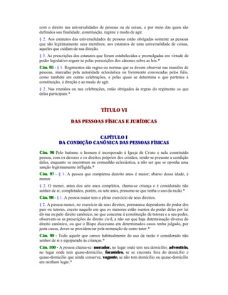 com o direito nas universalidades de pessoas ou de coisas, e por meio das quais são
definidos sua finalidade, constituição, regime e modo de agir.
§ 2. Aos estatutos das universalidades de pessoas estão obrigadas somente as pessoas
que são legitimamente seus membros; aos estatutos de uma universalidade de coisas,
aqueles que cuidam de sua direção.
§ 3. As prescrições dos estatutos que foram estabelecidas e promulgadas em virtude de
poder legislativo regem-se pelas prescrições dos cânones sobre as leis.*
Cân. 95 - § 1. Regimentos são regras ou normas que se devem observar nas reuniões de
pessoas, marcadas pela autoridade eclesiástica ou livremente convocadas pelos fiéis,
como também em outras celebrações, e pelas quais se determina o que pertence à
constituição, à direção e ao modo de agir.
§ 2. Nas reuniões ou nas celebrações, estão obrigados às regras do regimento os que
delas participam.*
TÍTULO VI
DAS PESSOAS FÍSICAS E JURÍDICAS
CAPÍTULO I
DA CONDIÇÃO CANÔNICA DAS PESSOAS FÍSICAS
Cân. 96 Pelo batismo o homem é incorporado à Igreja de Cristo e nela constituído
pessoa, com os deveres e os direitos próprios dos cristãos, tendo-se presente a condição
deles, enquanto se encontram na comunhão eclesiástica, a não ser que se oponha uma
sanção legitimamente infligida.*
Cân. 97 - § 1. A pessoa que completou dezoito anos é maior; abaixo dessa idade, é
menor.
§ 2. O menor, antes dos sete anos completos, chama-se criança e é considerado não
senhor de si; completados, porém, os sete anos, presume-se que tenha o uso da razão.*
Cân. 98 - § 1. A pessoa maior tem o pleno exercício de seus direitos.
§ 2. A pessoa menor, no exercício de seus direitos, permanece dependente do poder dos
pais ou tutores, exceto naquilo em que os menores estão isentos do poder deles por lei
divina ou pelo direito canônico; no que concerne à constituição de tutores e a seu poder,
observem-se as prescrições do direito civil, a não ser que haja determinação diversa do
direito canônico, ou que o Bispo diocesano em determinados casos tenha julgado, por
justa causa, dever-se providenciar pela nomeação de outro tutor.*
Cân. 99 - Todo aquele que carece habitualmente do uso da razão é considerado não
senhor de si e equiparado às crianças.*
Cân. 100 - A pessoa chama-se: morador, no lugar onde tem seu domicílio; adventício,
no lugar onde tem quase-domicilio; forasteiro, se se encontra fora do domicílio e
quase-domicilio que ainda conserva; vagante, se não tem domicílio ou quase-domicílio
em nenhum lugar.*
 