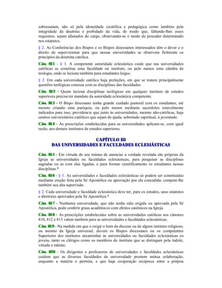 sobressaiam, não só pela idoneidade científica e pedagógica como também pela
integridade da doutrina e probidade da vida, de modo que, faltando-lhes esses
requisitos, sejam afastados do cargo, observando-se o modo de proceder determinado
nos estatutos.
§ 2. As Conferências dos Bispos e os Bispos diocesanos interessados têm o dever e o
direito de supervisionar para que nessas universidades se observem fielmente os
princípios da doutrina católica.
Cân. 811 - § 1. A competente autoridade eclesiástica cuide que nas universidades
católicas se constitua uma faculdade ou instituto, ou pelo menos uma cátedra de
teologia, onde se lecione também para estudantes leigos.
§ 2. Em cada universidade católica haja preleções, em que se tratem principalmente
questões teológicas conexas com as disciplinas das faculdades.
Cân. 812 - Quem leciona disciplinas teológicas em qualquer instituto de estudos
superiores precisa ter mandato da autoridade eclesiástica competente.
Cân. 813 - O Bispo diocesano tenha grande cuidado pastoral com os estudantes, até
mesmo criando uma paróquia, ou pelo menos mediante sacerdotes estavelmente
indicados para isso; providencie que junto às universidades, mesmo não-católicas, haja
centros universitários católicos que sejam de ajuda, sobretudo espiritual, à juventude.
Cân. 814 - As prescrições estabelecidas para as universidades aplicam-se, com igual
razão, aos demais institutos de estudos superiores.
CAPÍTULO III
DAS UNIVERSIDADES E FACULDADES ECLESIÁSTICAS
Cân. 815 - Em virtude de seu múnus de anunciar a verdade revelada são próprias da
Igreja as universidades ou faculdades eclesiásticas, para pesquisar as disciplinas
sagradas ou as com elas ligadas, e para formar cientificamente os estudantes nessas
disciplinas.*
Cân. 816 - § 1. As universidades e faculdades eclesiásticas só podem ser constituídas
mediante ereção feita pela Sé Apostólica ou aprovação por ela concedida; compete-lhe
também sua alta supervisão.
§ 2. Cada universidade e faculdade eclesiástica deve ter, para os estudos, seus estatutos
e diretrizes aprovados pela Sé Apostólica.*
Cân. 817 - Nenhuma universidade, que não tenha sido erigida ou aprovada pela Sé
Apostólica, pode conferir graus acadêmicos com efeitos canônicos na Igreja.
Cân. 818 - As prescrições estabelecidas sobre as universidades católicas nos cânones
810, 812 e 813 valem também para as universidades e faculdades eclesiásticas.
Cân. 819 - Na medida em que o exigir o bem da diocese ou de algum instituto religioso,
ou mesmo da Igreja universal, devem os Bispos diocesanos ou os competentes
Superiores dos institutos encaminhar às universidades ou faculdades eclesiásticas os
jovens, tanto os clérigos como os membros do instituto que se distingam pela índole,
virtude e talento.
Cân. 820 - Os dirigentes e professores de universidades e faculdades eclesiásticas
cuidem que as diversas faculdades da universidade prestem mútua colaboração,
enquanto a matéria o permita, e que haja cooperação recíproca entre a própria
 