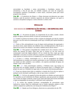 universidade ou faculdade e outras universidades e faculdades, mesmo não-
eclesiásticas, a fim de que elas, em trabalho conjunto, por meio de congressos,
investigações científicas coordenadas e outros meios, concorram juntas para maior
progresso das ciências.
Cân. 821 - A Conferência dos Bispos e o Bispo diocesano providenciem que sejam
fundados, onde for possível, institutos superiores de ciências religiosas, nos quais se
ensinem as disciplinas teológicas e outras referentes à cultura cristã.
TÍTULO IV
DOS MEIOS DE COMUNICAÇÃO SOCIAL E EM ESPECIAL DOS
LIVROS
Cân. 822 - § 1. Os pastores da Igreja, no cumprimento de seu ofício, usando o direito
próprio da Igreja, procurem utilizar os meios de comunicação social.
§ 2. Cuidem os pastores de instruir os fiéis a respeito da obrigação que têm de cooperar
para que o uso dos meios de comunicação social seja vivificado pelo espírito humano e
cristão.
§ 3. Todos os fiéis, principalmente os que de algum modo participam da organização e
uso desses meios, sejam solícitos em colaborar com a atividade pastoral, a fim de que a
Igreja possa exercer com eficácia o seu múnus, também através desses meios.*
Cân. 823 - § 1. Para garantir a integridade das verdades da fé e dos costumes, é dever e
direito dos pastores da Igreja vigiar para que os escritos ou uso dos meios de
comunicação social não tragam prejuízo à fé ou à moral dos fiéis, exigir que sejam
submetidos a seu juízo os escritos sobre fé e costumes a ser publicados pelos fiéis, como
ainda reprovar os escritos nocivos à verdadeira fé e aos bons costumes.
§ 2. O dever e o direito, mencionados no § 1, são de competência dos Bispos,
individualmente ou reunidos em concílios particulares ou nas Conferências dos Bispos,
em relação aos fiéis confiados a seu cuidado; e da suprema autoridade da Igreja, em
relação a todo o Povo de Deus.
Cân. 824 - § 1. Salvo determinação contrária, o Ordinário local, cuja licença ou
aprovação deve ser pedida, segundo os cânones do presente título, é o Ordinário local
próprio do autor ou o Ordinário do lugar onde os livros forem efetivamente publicados.
§ 2. O que nos cânones deste título se estabelece a respeito dos livros deve-se aplicar a
qualquer escrito destinado à publicação, a não ser que conste o contrário.*
Cân. 825 - § 1. Os livros da sagrada Escritura não podem ser editados sem aprovação da
Sé Apostólica ou da Conferência dos Bispos; igualmente, para que possam ser editadas
suas versões em língua vernácula, exige-se que sejam aprovadas pela mesma autoridade
e sejam acompanhadas de necessárias e suficientes notas explicativas.
§ 2. As versões das sagradas Escrituras, acompanhadas de convenientes notas
explicativas, mesmo feitas em colaboração com os irmãos separados, podem os fiéis
católicos prepará-las e publicá-las com licença da Conferência dos Bispos.*
Cân. 826 - § 1. Quanto aos livros litúrgicos, observem-se as prescrições do cân. 838.
 